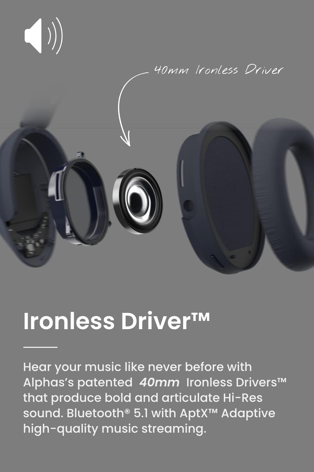Ironless Driver™

Hear your music like never before with Alphas's patented 40mm Ironless Drivers™ that produce bold and articulate Hi-Res sound. Bluetooth® 5.1 with AptX™ Adaptive high-quality music streaming.