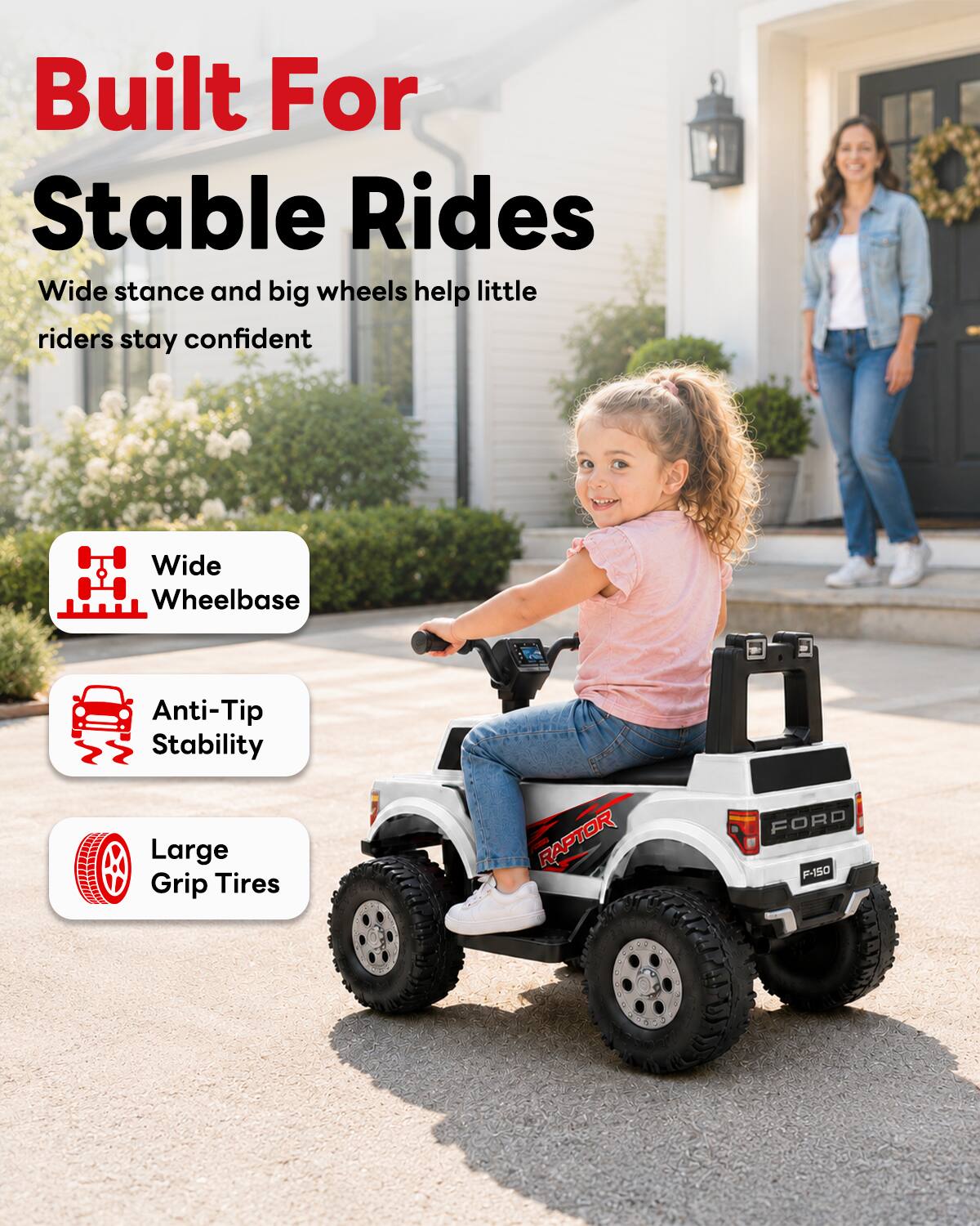 Built For Stable Rides  
Wide stance and big wheels help little riders stay confident  

Wide Wheelbase  
Anti-Tip Stability  
Large Grip Tires  

RAPTOR  
FORD F-150