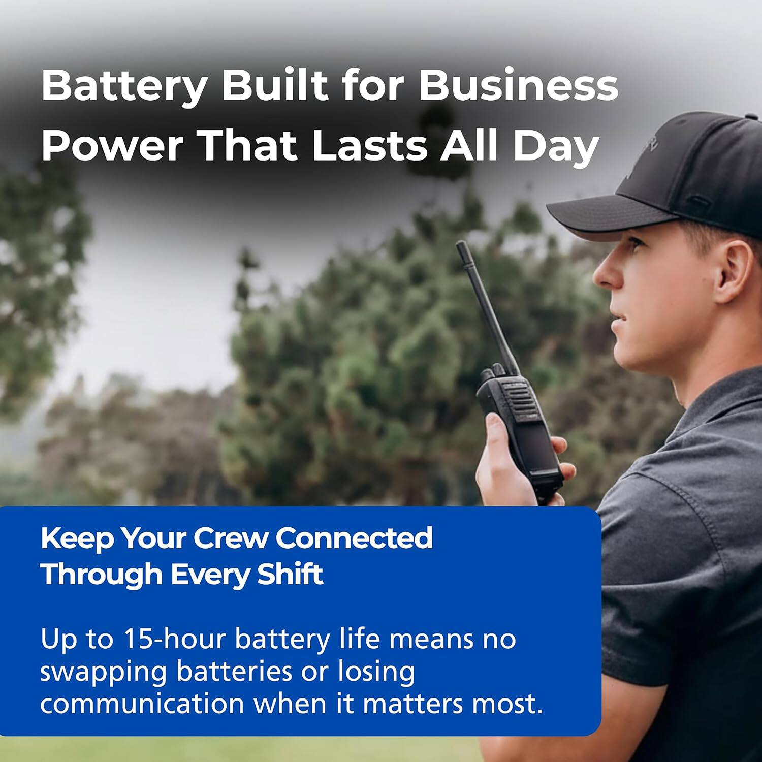 Battery Built for Business  
Power That Lasts All Day  

Keep Your Crew Connected Through Every Shift  

Up to 15-hour battery life means no swapping batteries or losing communication when it matters most.