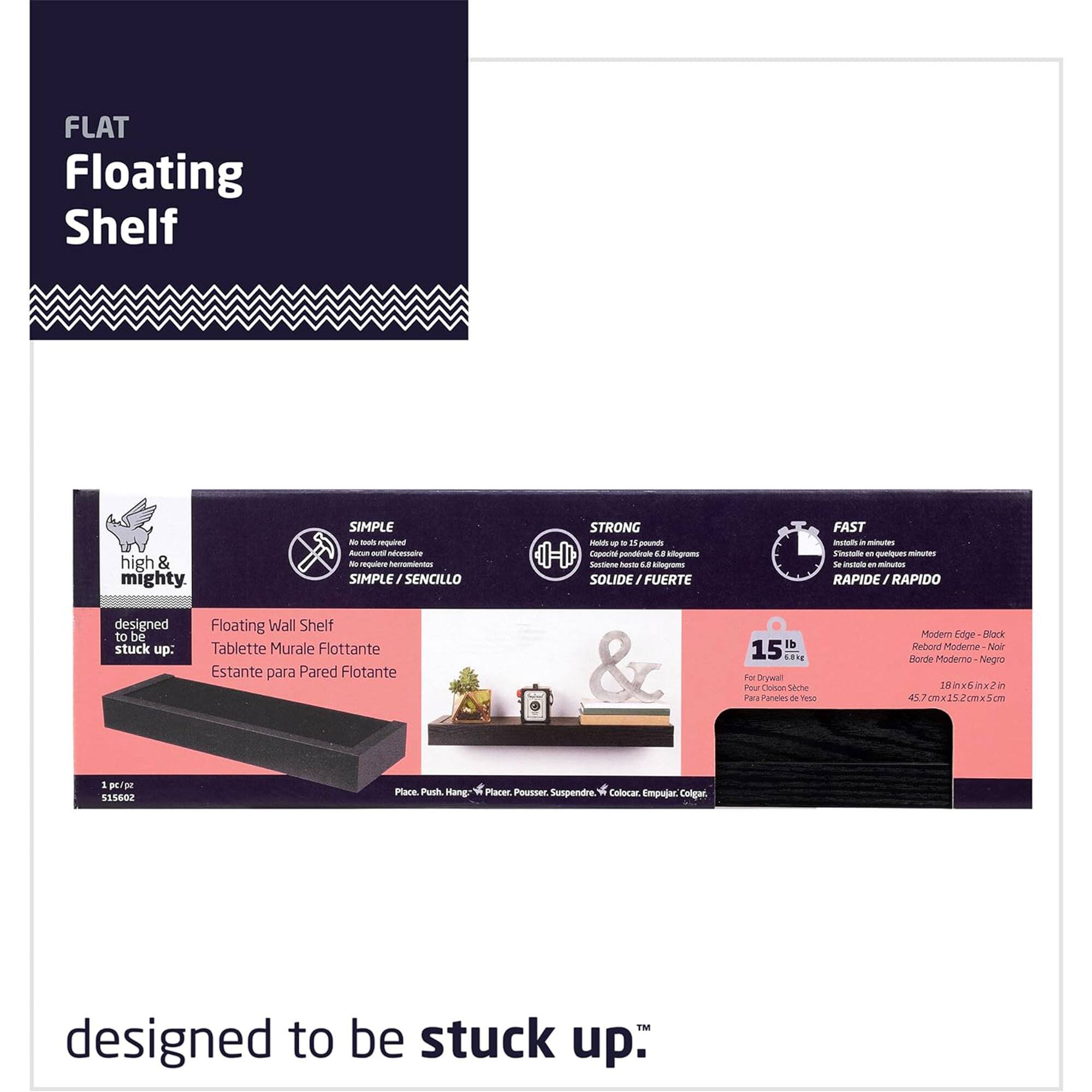 FLAT Floating Shelf

high & mighty

SIMPLE / SENCILLO
STRONG / SOLIDE / FUERTE
FAST / RAPIDE / RAPIDO

Floating Wall Shelf
Tablette Murale Flottante
Estante para Pared Flotante

1 pc/pzs
515602

Modern Edge - Black
Borde Modem - Negro

15 lb
45.7 x 18 x 2 in
115.2 x 45.7 x 5.1 cm

Place, Push, Hang - Placer, Pousser, Suspendre - Calocar, Empujar, Colgar

designed to be stuck up.