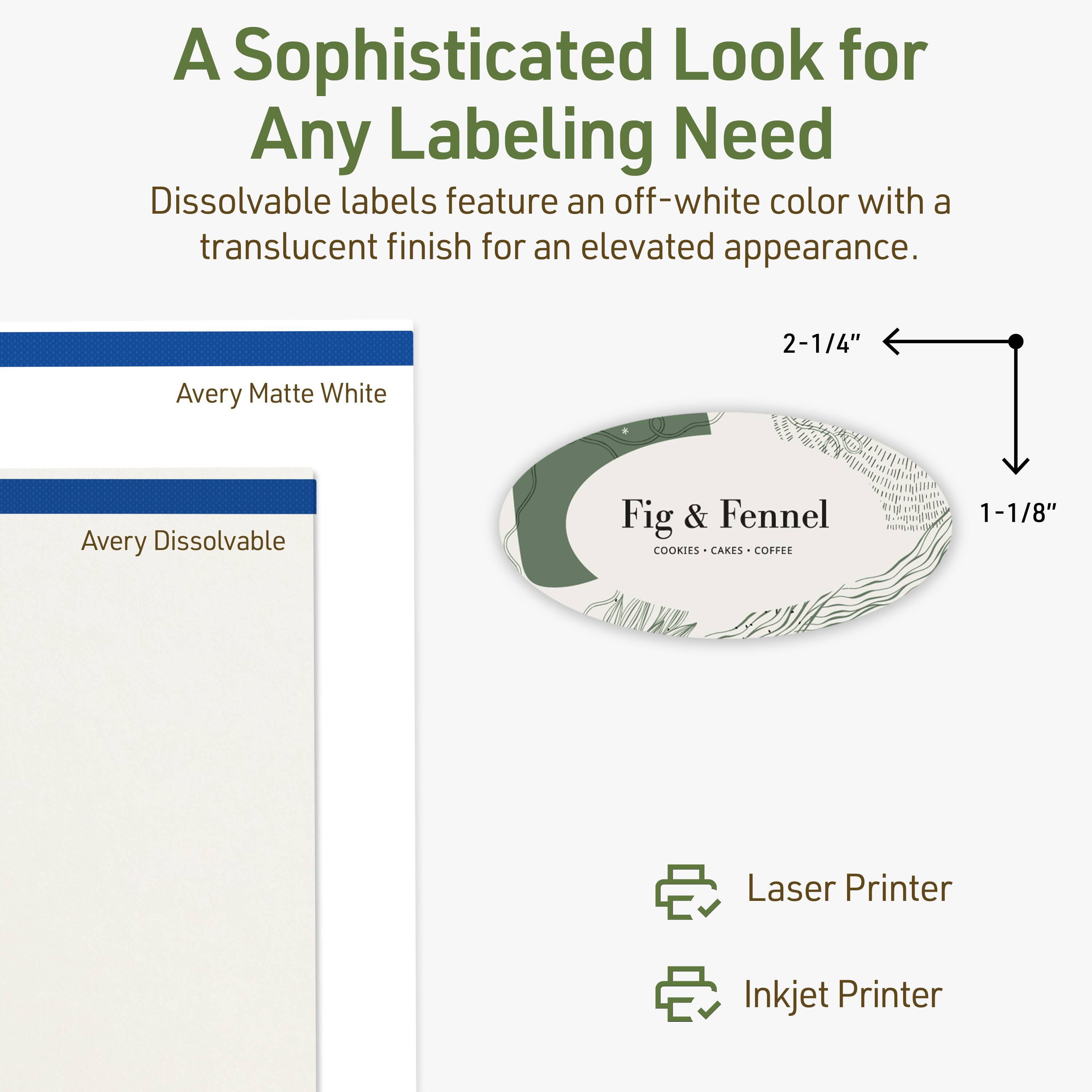A Sophisticated Look for Any Labeling Need

Dissolvable labels feature an off-white color with a translucent finish for an elevated appearance.

Avery Matte White
Avery Dissolvable

Fig & Fennel
COOKIES • CAKES • COFFEE

2-1/4" x 1-1/8"

Laser Printer
Inkjet Printer