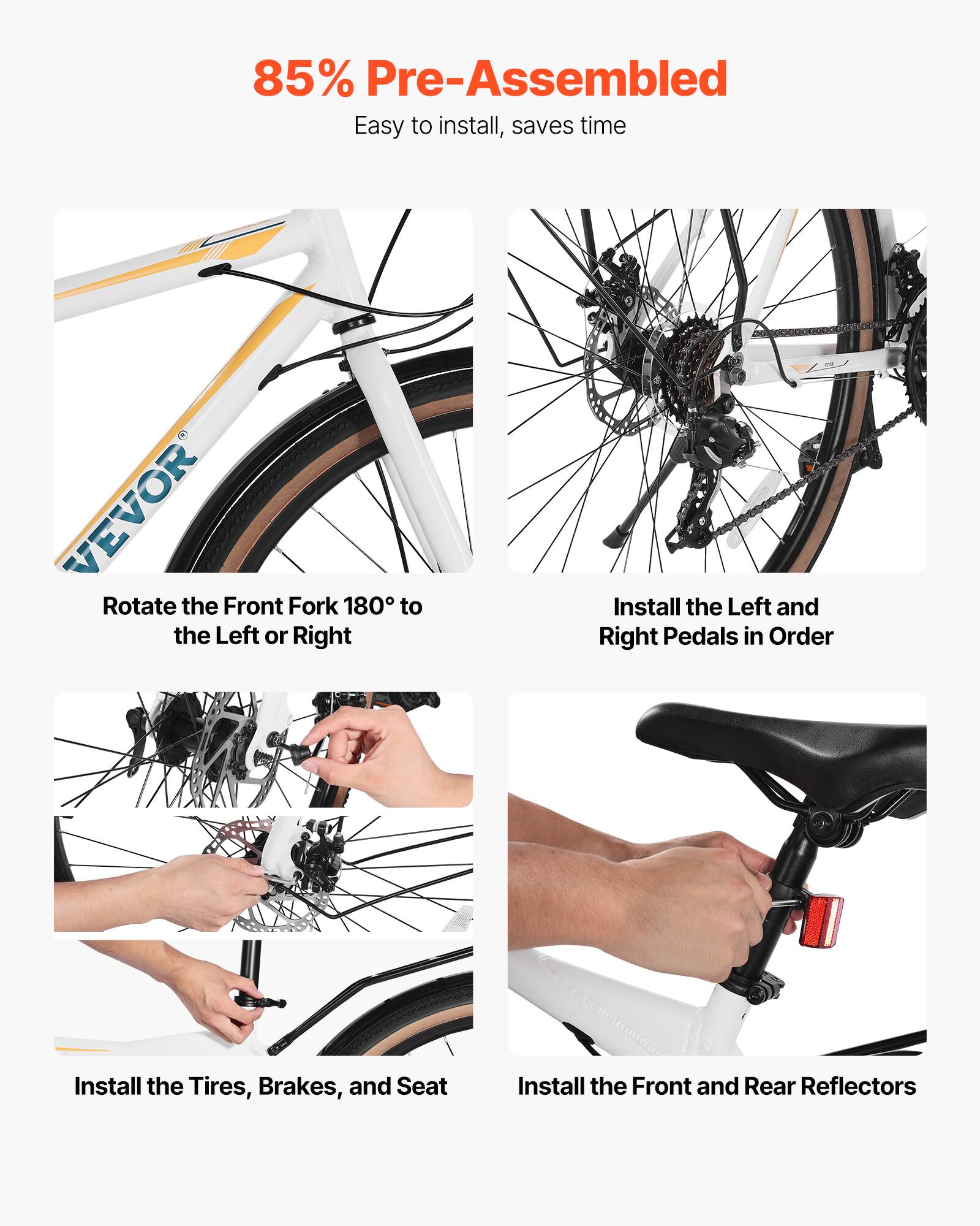 85% Pre-Assembled  
Easy to install, saves time  

- Rotate the Front Fork 180° to the Left or Right  
- Install the Left and Right Pedals in Order  
- Install the Tires, Brakes, and Seat  
- Install the Front and Rear Reflectors