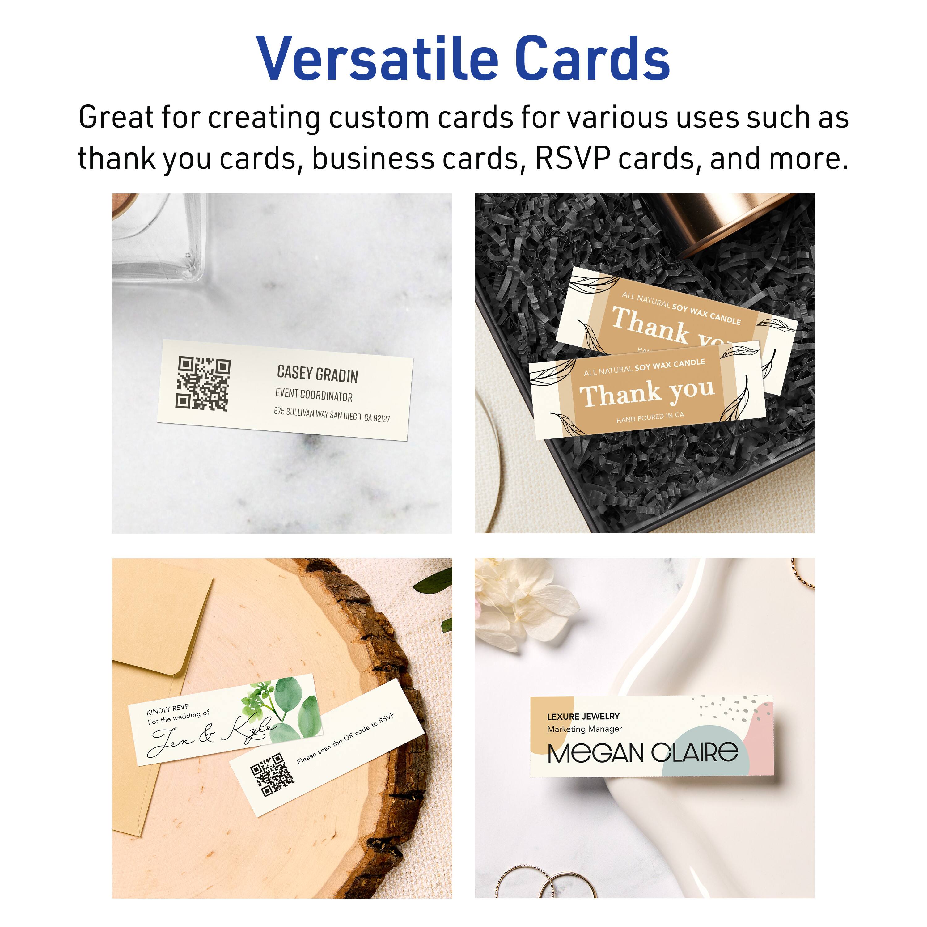 Versatile Cards

Great for creating custom cards for various uses such as thank you cards, business cards, RSVP cards, and more.

CASEY GRADIN  
EVENT COORDINATOR  
575 SULLIVAN WAY SAN DIEGO, CA 92127

ALL NATURAL SOY WAX CANDLE  
Thank you  
HAND POURED IN CA

KINDLY RSVP  
the wedding of  
Jen & Jess  
Please scan the code for RSVP

LEXURE JEWELRY  
Marketing Manager  
MEGAN CLAIRE