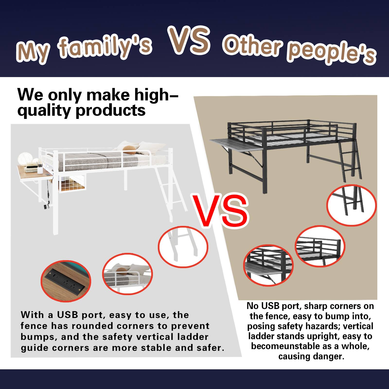 My family's VS Other people's

We only make high-quality products

VS

No USB port, sharp corners on the fence, easy to bump into, posing safety hazards; vertical ladder stands upright, easy to become unstable as a whole, causing danger.

With a USB port, easy to use, the fence has rounded corners to prevent bumps, and the safety vertical ladder guide corners are more stable and safer.