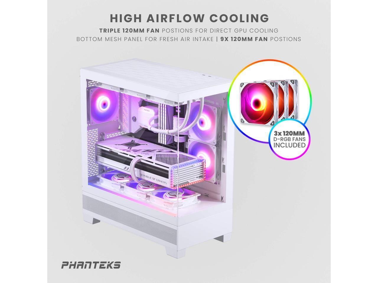 HIGH AIRFLOW COOLING  
TRIPLE 120MM FAN POSITIONS FOR DIRECT GPU COOLING  
BOTTOM MESH PANEL FOR FRESH AIR INTAKE | 9X 120MM FAN POSITIONS  

3x 120MM D-RGB FANS INCLUDED  

PHANTEKS