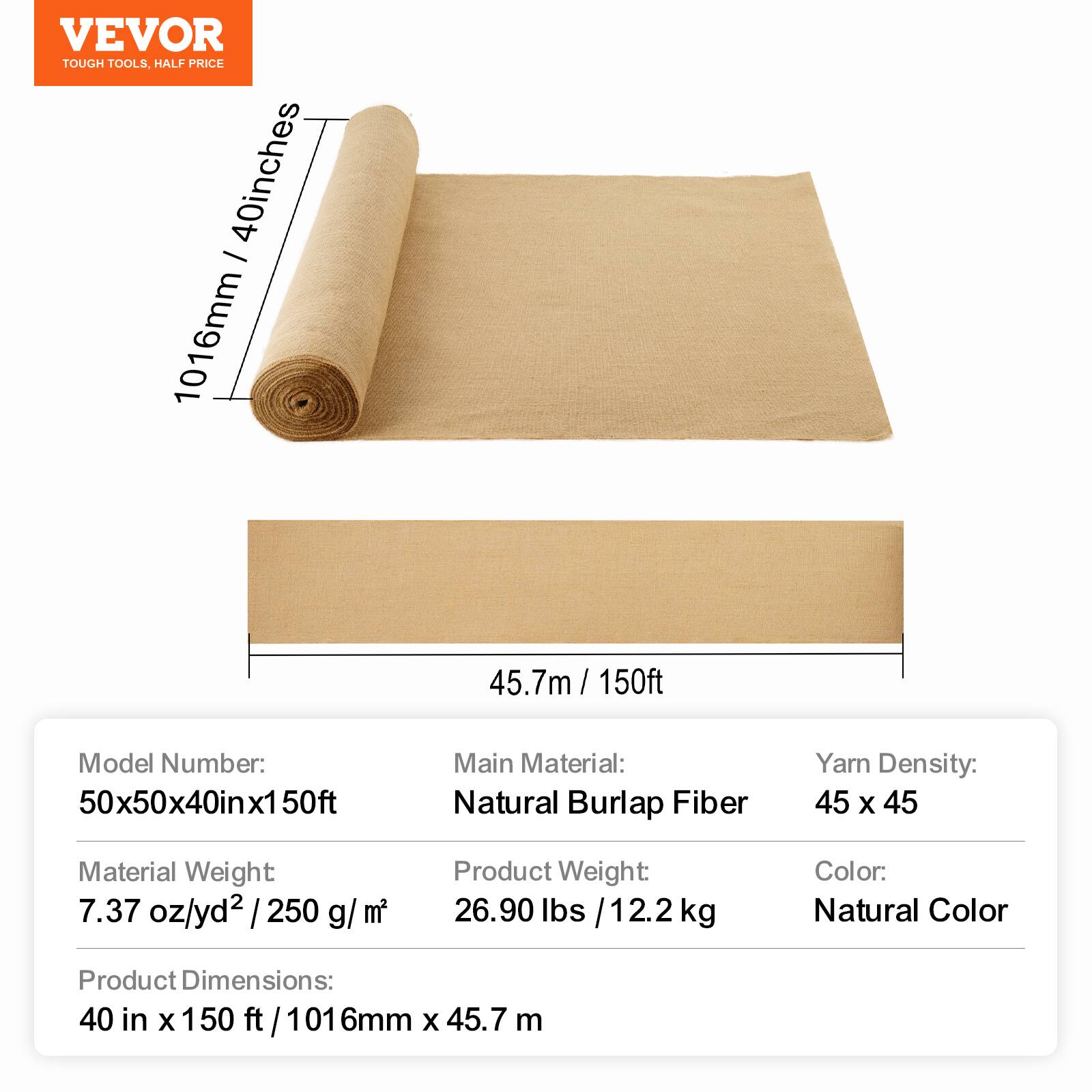VEVOR TOUGH TOOLS, HALF PRICE

40 inches - 1016mm 45.7m / 150ft

Model Number: 50x50x40inx1 50ft

Main Material: Natural Burlap Fiber

Yarn Density: 45 x 45

Material Weight: 7.37 oz/yd² / 250 g/m²

Product Weight: 26.90 lbs / 12.2 kg

Color: Natural Color

Product Dimensions: 40 in x 150 ft / 1016mm x 45.7 m