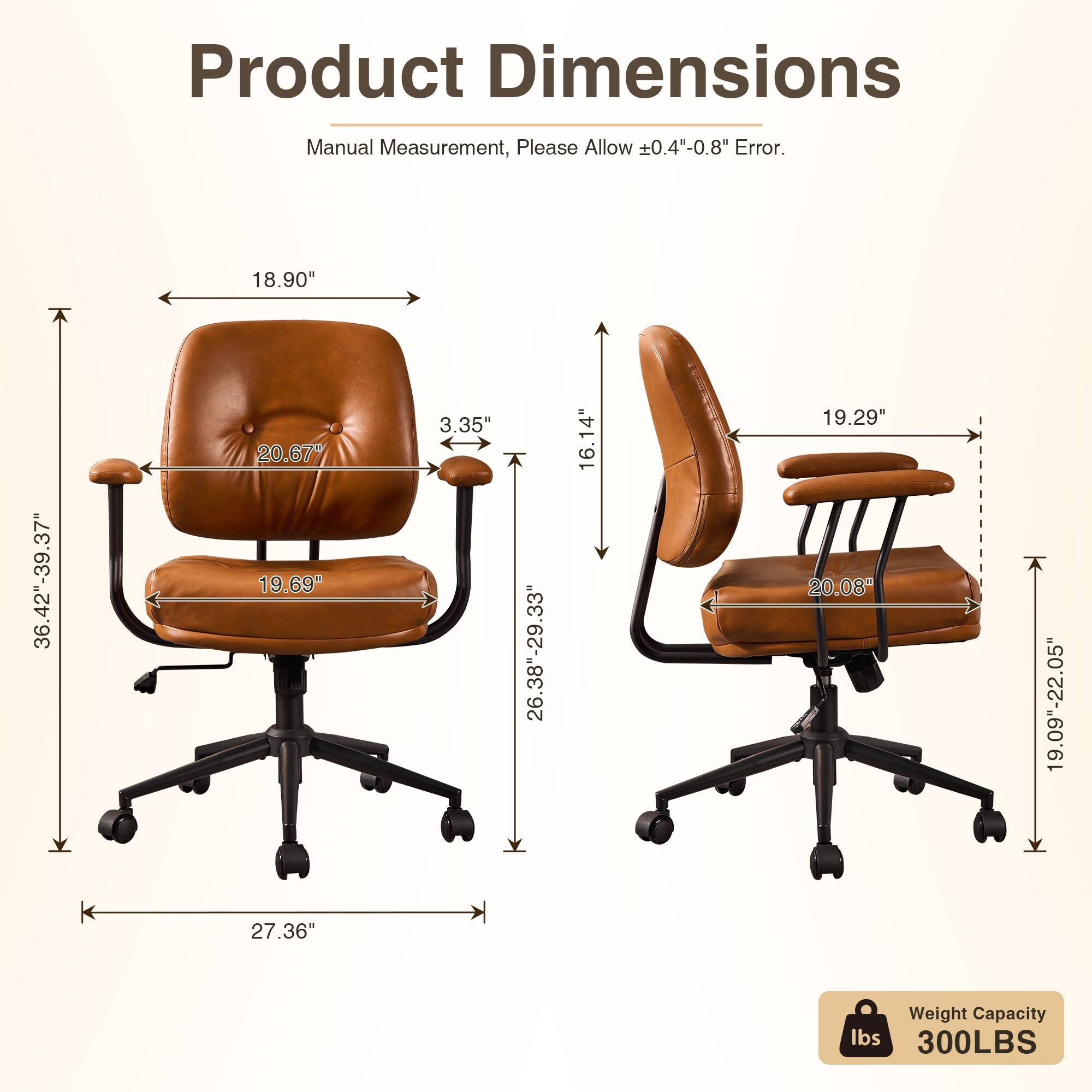 Product Dimensions  
Manual Measurement, Please Allow 0.4"-0.8" Error.  
18.90"  
36.42"-39.37"  
20.67"  
19.69"  
3.35"  
26.38"-29.33"  
16.14"  
19.29"  
20.08"  
19.09"-22.05"  
27.36"  
Weight Capacity: 300LBS