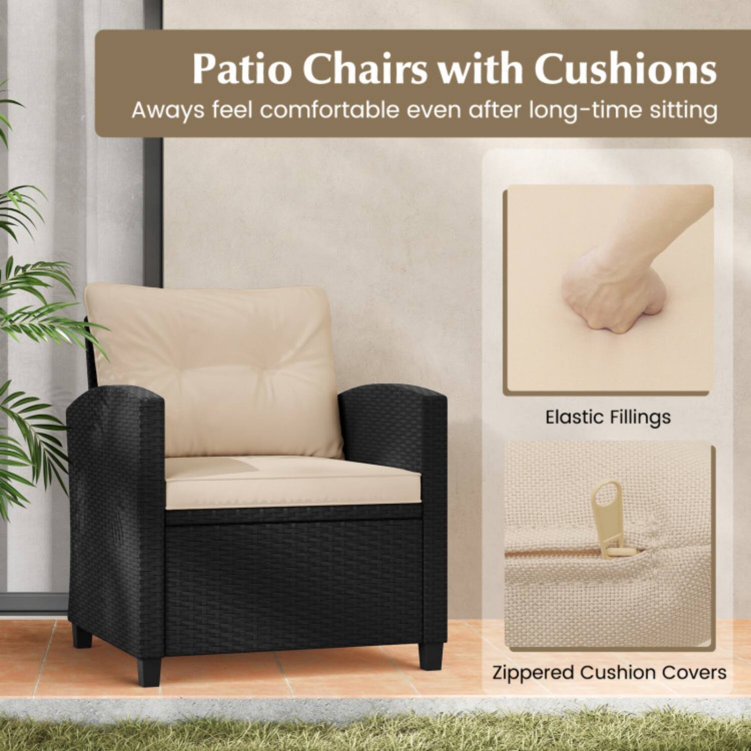 Patio Chairs with Cushions  
Always feel comfortable even after long-time sitting  

Elastic Fillings  
Zippered Cushion Covers