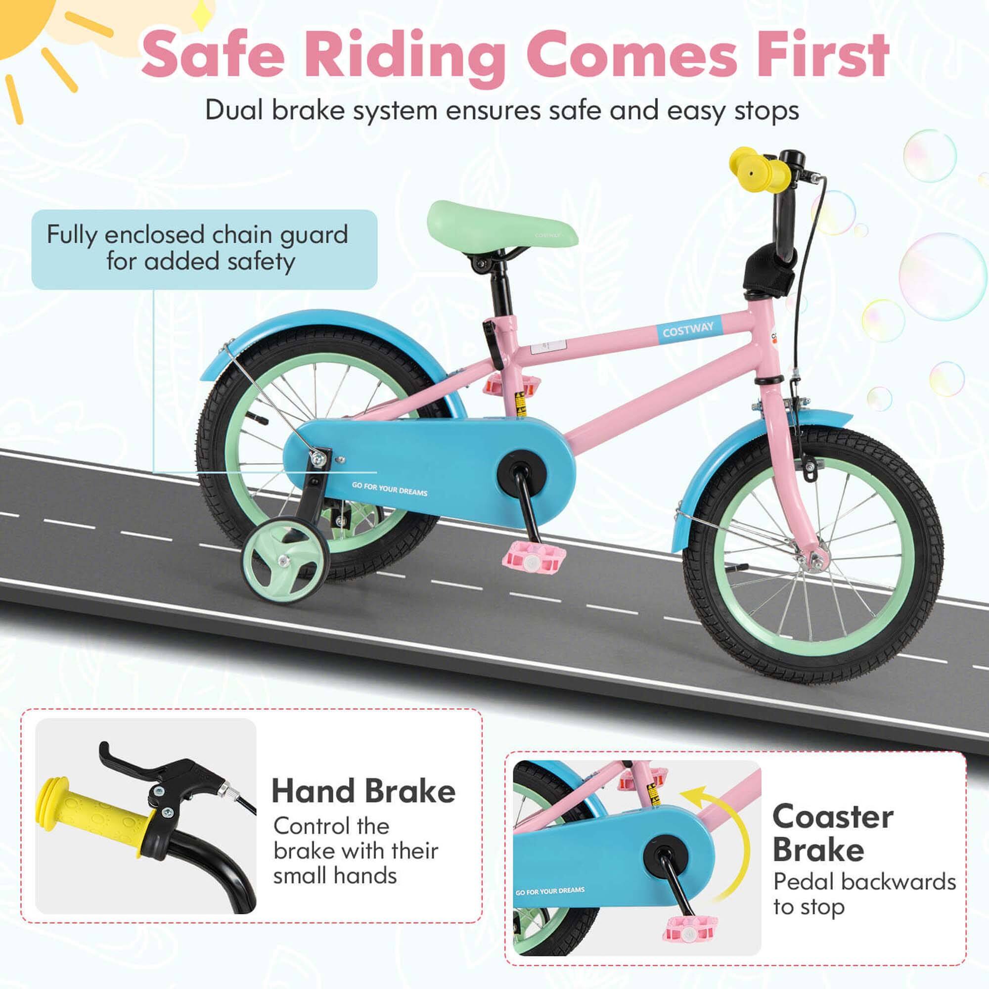 Safe Riding Comes First  
Dual brake system ensures safe and easy stops  

Fully enclosed chain guard for added safety  

Hand Brake  
Control the brake with their small hands  

Coaster Brake  
Pedal backwards to stop