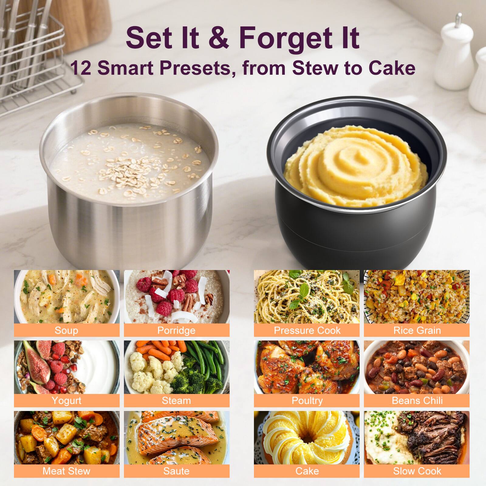 Set It & Forget It  
12 Smart Presets, from Stew to Cake  
Soup  
Porridge  
Pressure Cook  
Rice Grain  
Yogurt  
Steam  
Poultry  
Beans Chili  
Meat Stew  
Saute  
Cake  
Slow Cook