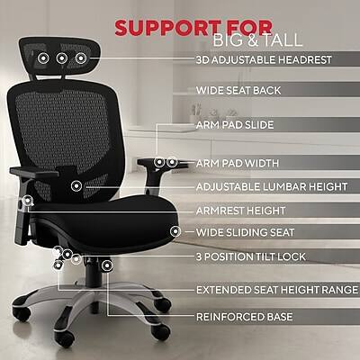 SUPPORT FOR BIG & TALL  
3D ADJUSTABLE HEADREST  
WIDE SEAT BACK  
ARM PAD SLIDE  
ARM PAD WIDTH  
ADJUSTABLE LUMBAR HEIGHT  
ARMREST HEIGHT  
WIDE SLIDING SEAT  
3 POSITION TILT LOCK  
EXTENDED SEAT HEIGHT RANGE  
REINFORCED BASE