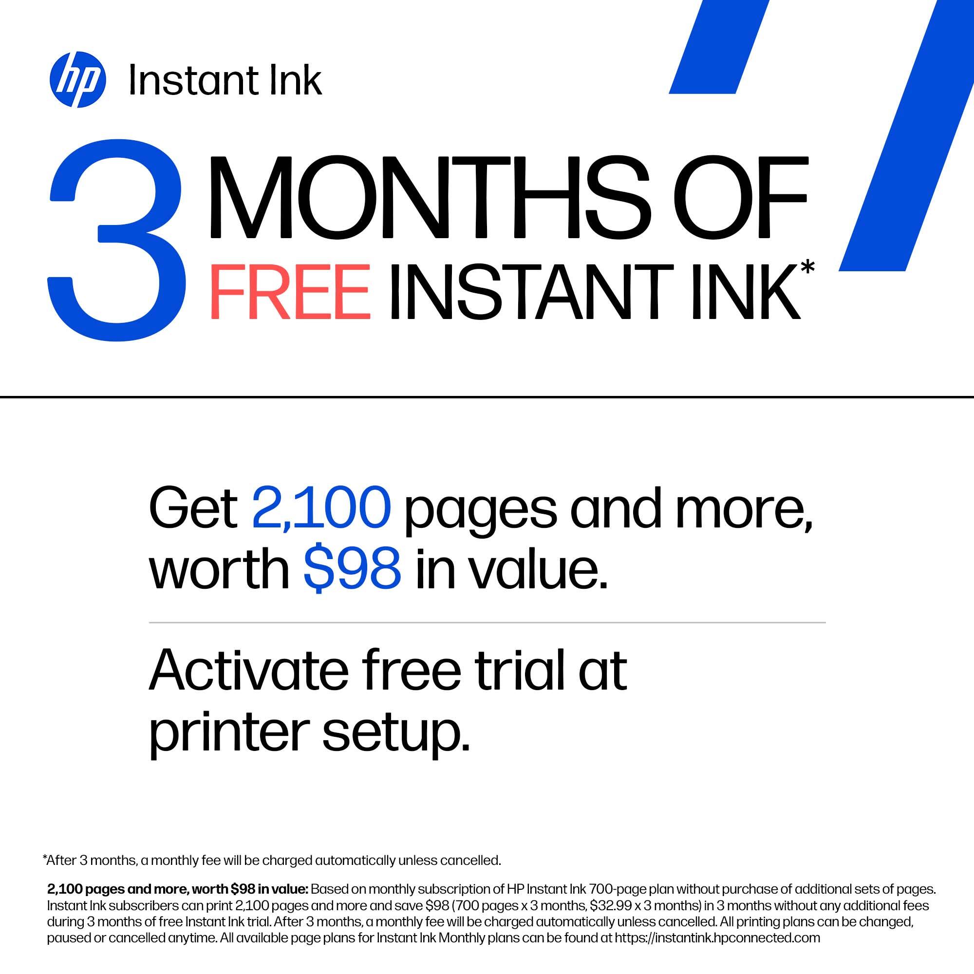 hp Instant Ink  
3 MONTHS OF FREE INSTANT INK*

Get 2,100 pages and more, worth $98 in value.  
Activate free trial at printer setup.

*After 3 months, a monthly fee will be charged automatically unless cancelled.  
2,100 pages and more, worth $98 in value: Based on monthly subscription of HP Instant Ink 700-page plan without purchase of additional sets of pages. Instant Ink subscribers can print 2,100 pages and more and save $98 (700 pages x 3 months, $32.99/month) in 3 months without any additional fees during 3 months of free Instant Ink trial. After 3 months, a monthly fee will be charged automatically unless cancelled. All printing plans can be changed, paused or cancelled anytime. All available page plans for Instant Ink Monthly plans can be found at https://instantink.hpconnected.com