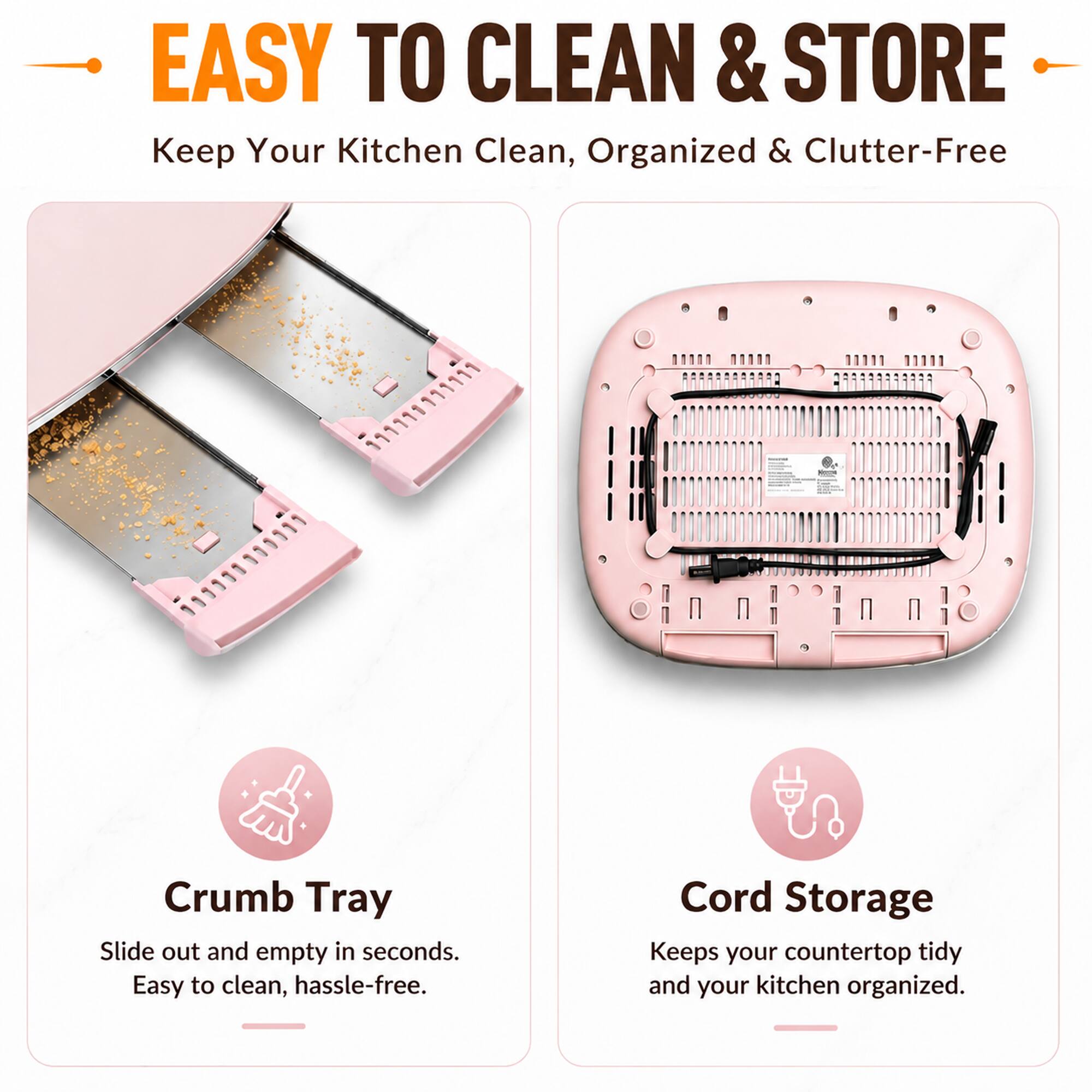 EASY TO CLEAN & STORE  
Keep Your Kitchen Clean, Organized & Clutter-Free

Crumb Tray  
Slide out and empty in seconds. Easy to clean, hassle-free.

Cord Storage  
Keeps your countertop tidy and your kitchen organized.