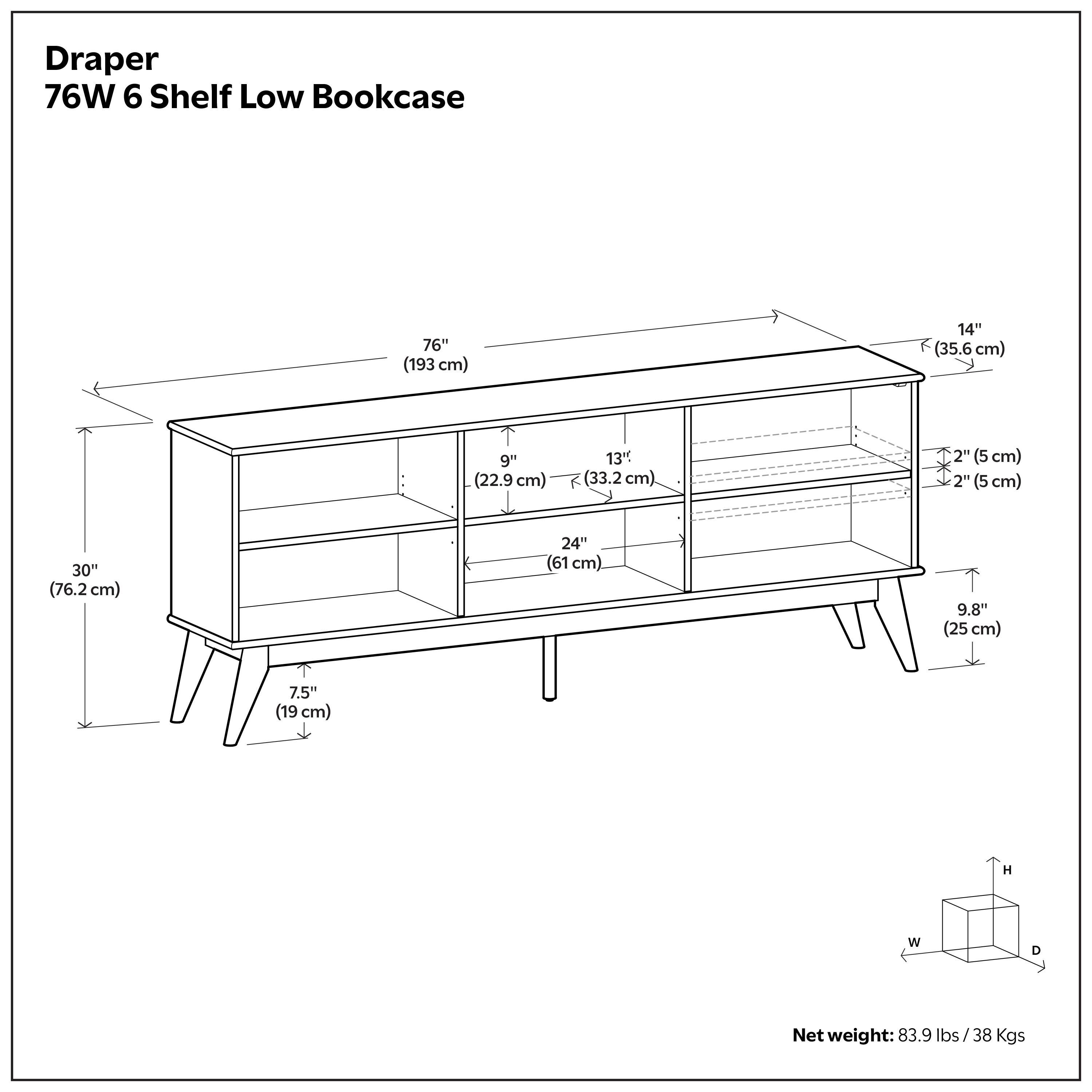 Draper 76W 6 Shelf Low Bookcase  
76" (193 cm)  
14" (35.6 cm)  
9" (22.9 cm)  
13" (33.2 cm)  
2" (5 cm)  
2" (5 cm)  
30" (76.2 cm)  
24" (61 cm)  
9.8" (25 cm)  
7.5" (19 cm)  
Net weight: 83.9 lbs/38 Kgs
