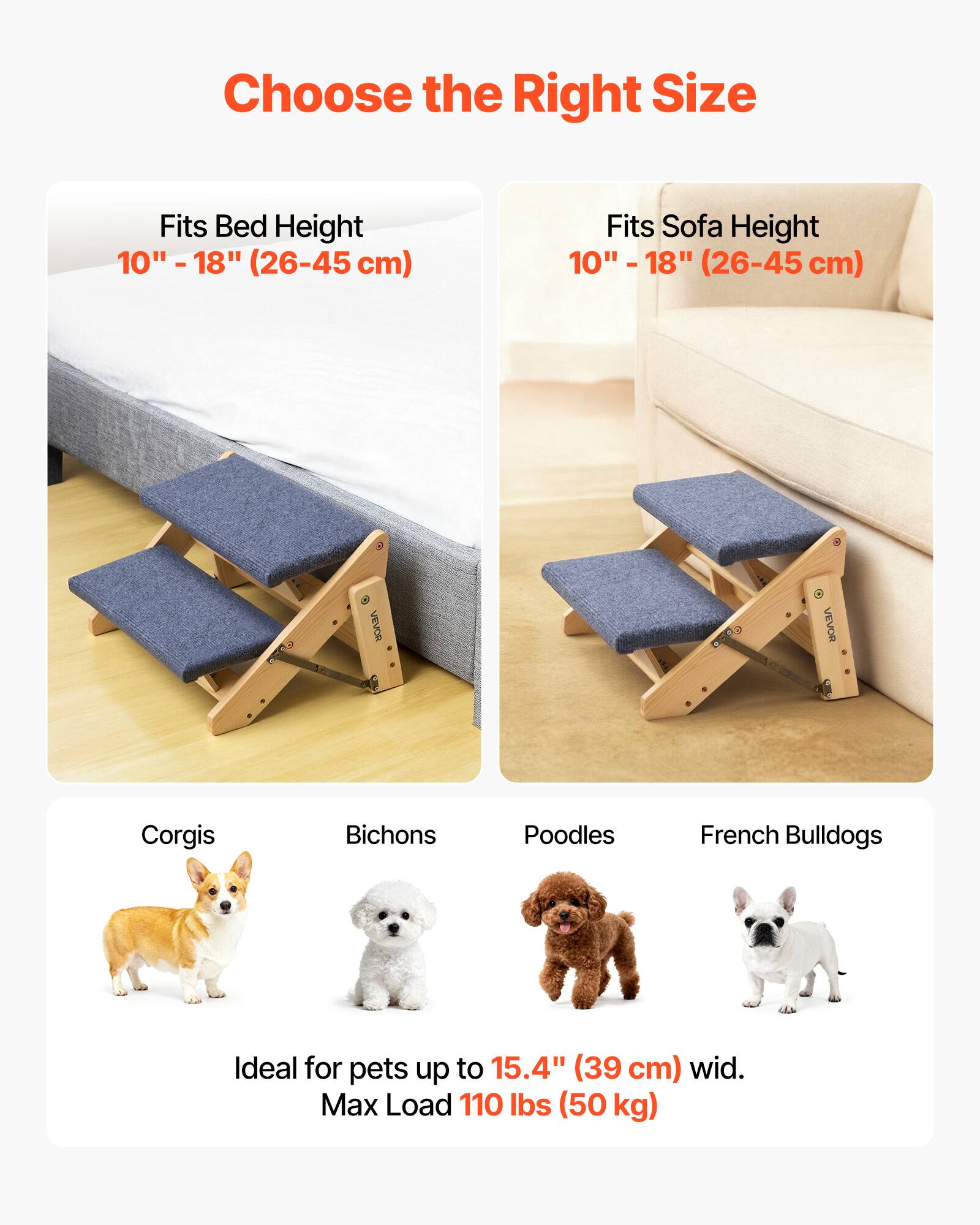 Choose the Right Size

Fits Bed Height  
10" - 18" (26-45 cm)

Fits Sofa Height  
10" - 18" (26-45 cm)

Ideal for pets up to 15.4" (39 cm) wide.  
Max Load 110 lbs (50 kg)

Corgis  
Bichons  
Poodles  
French Bulldogs