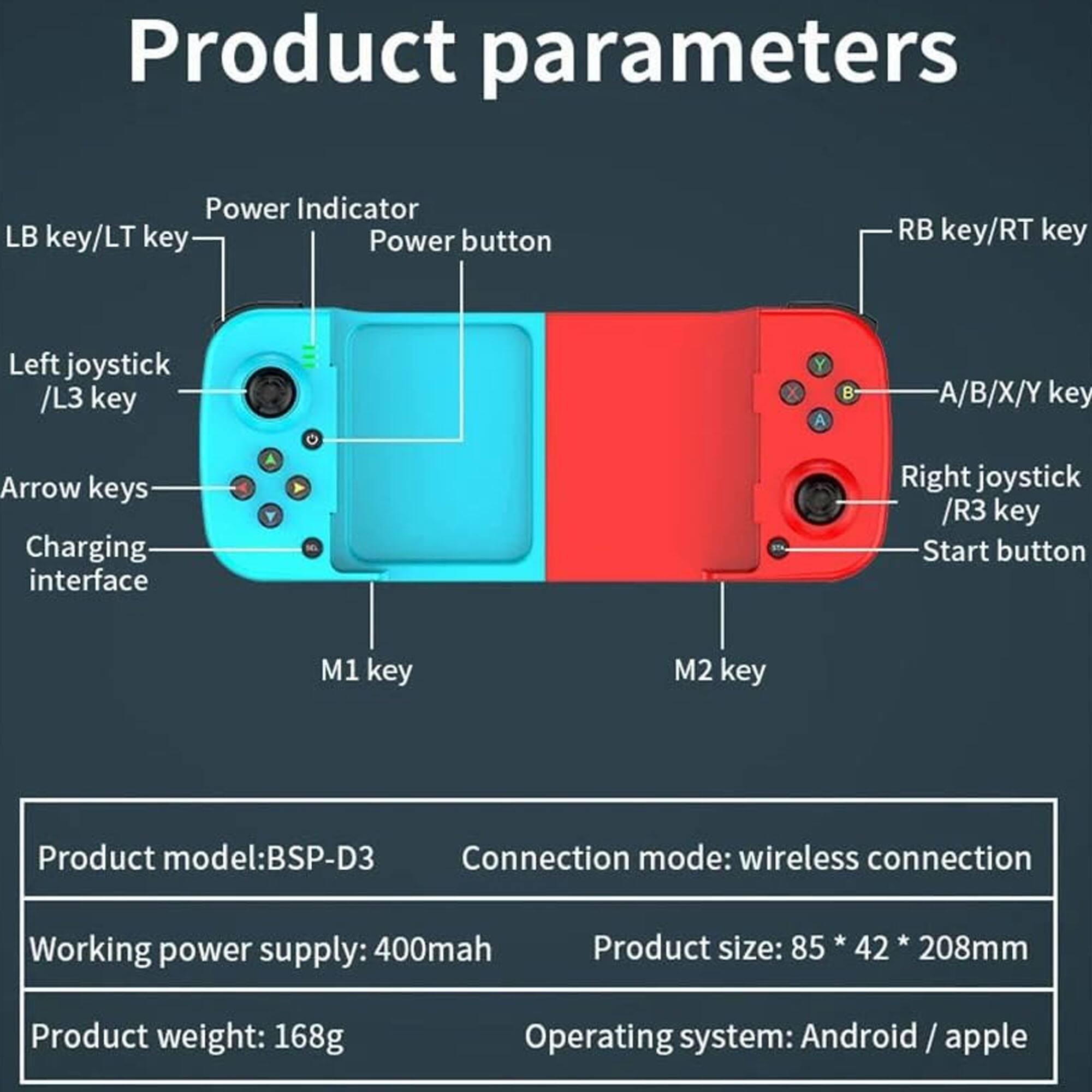 Product parameters

- Power Indicator
- LB key/LT key
- Power button
- RB key/RT key
- Left joystick /L3 key
- A/B/X/Y key
- Arrow keys
- Charging interface
- Right joystick /R3 key
- Start button
- M1 key
- M2 key

Product model: BSP-D3  
Connection mode: wireless connection  
Working power supply: 400mah  
Product size: 85 * 42 * 208mm  
Product weight: 168g  
Operating system: Android / apple