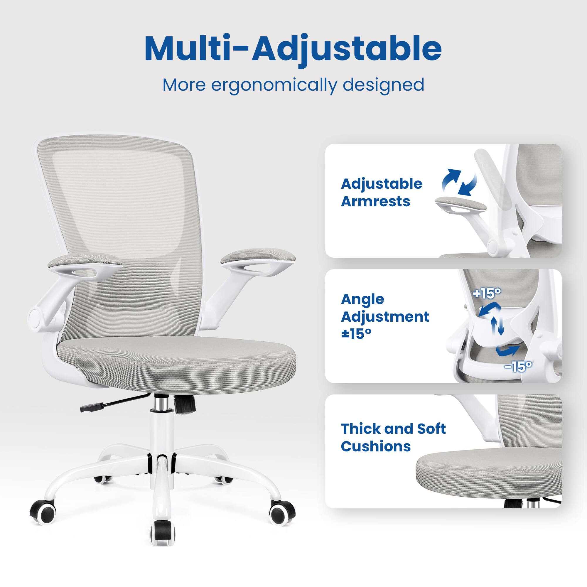 Multi-Adjustable  
More ergonomically designed  

Adjustable Armrests  
Angle Adjustment ±15°  
Thick and Soft Cushions