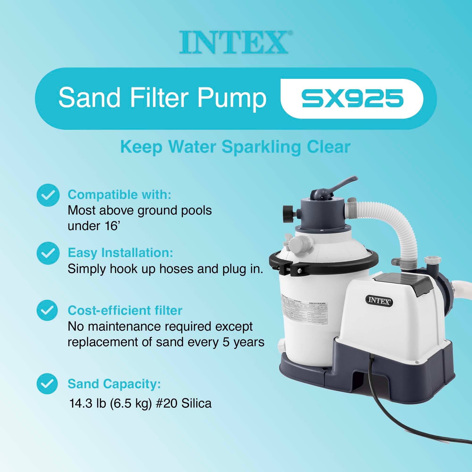 INTEX Sand Filter Pump SX925  
Keep Water Sparkling Clear  

Compatible with:  
Most above ground pools under 16'  

Easy Installation:  
Simply hook up hoses and plug in.  

Cost-efficient filter  
No maintenance required except replacement of sand every 5 years  

Sand Capacity:  
14.3 lb (6.5 kg) #20 Silica