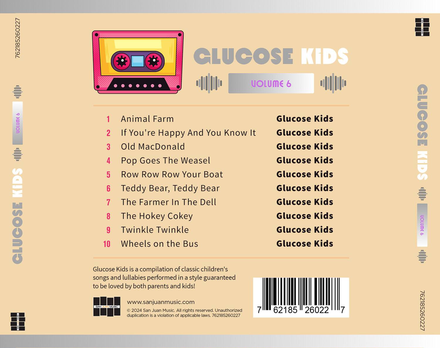 **GLUCOSE KIDS**  
**VOLUME 6**

1. Animal Farm  
   Glucose Kids

2. If You're Happy And You Know It  
   Glucose Kids

3. Old MacDonald  
   Glucose Kids

4. Pop Goes The Weasel  
   Glucose Kids

5. Row Row Row Your Boat  
   Glucose Kids

6. Teddy Bear, Teddy Bear  
   Glucose Kids

7. The Farmer In The Dell  
   Glucose Kids

8. The Hokey Cokey  
   Glucose Kids

9. Twinkle Twinkle  
   Glucose Kids

10. Wheels on the Bus  
    Glucose Kids

Glucose Kids is a compilation of classic children's songs and lullabies performed in a style guaranteed to be loved by both parents and kids!

www.sanjuanmusic.com

© 2024 San Juan Music. All rights reserved. Unauthorized duplication is a violation of applicable laws. 762185260227

---

**Barcode:**  
762185260227

**ISBN:**  
762185260227