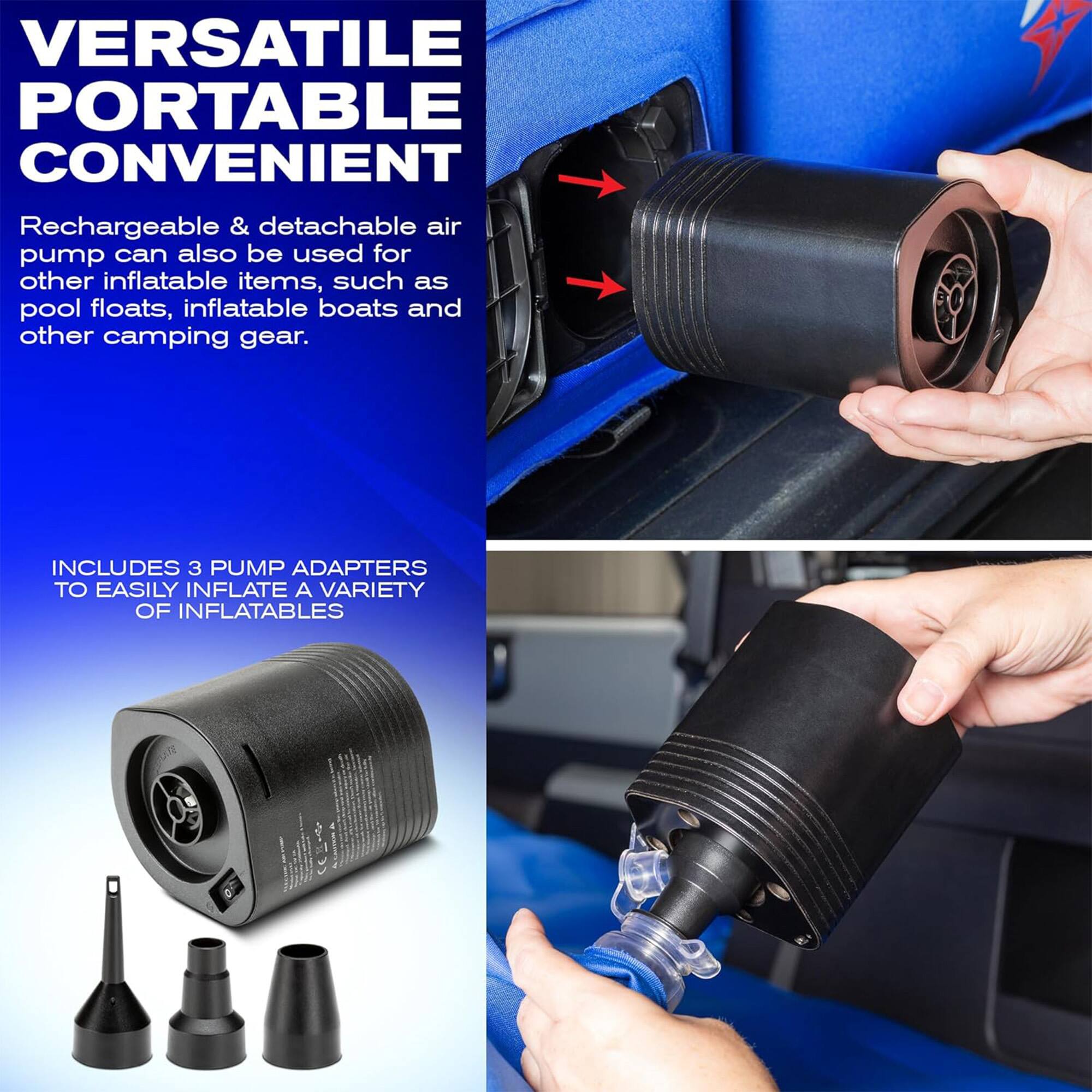 VERSATILE PORTABLE CONVENIENT

Rechargeable & detachable air pump can also be used for other inflatable items, such as pool floats, inflatable boats and other camping gear.

INCLUDES 3 PUMP ADAPTERS TO EASILY INFLATE A VARIETY OF INFLATABLES