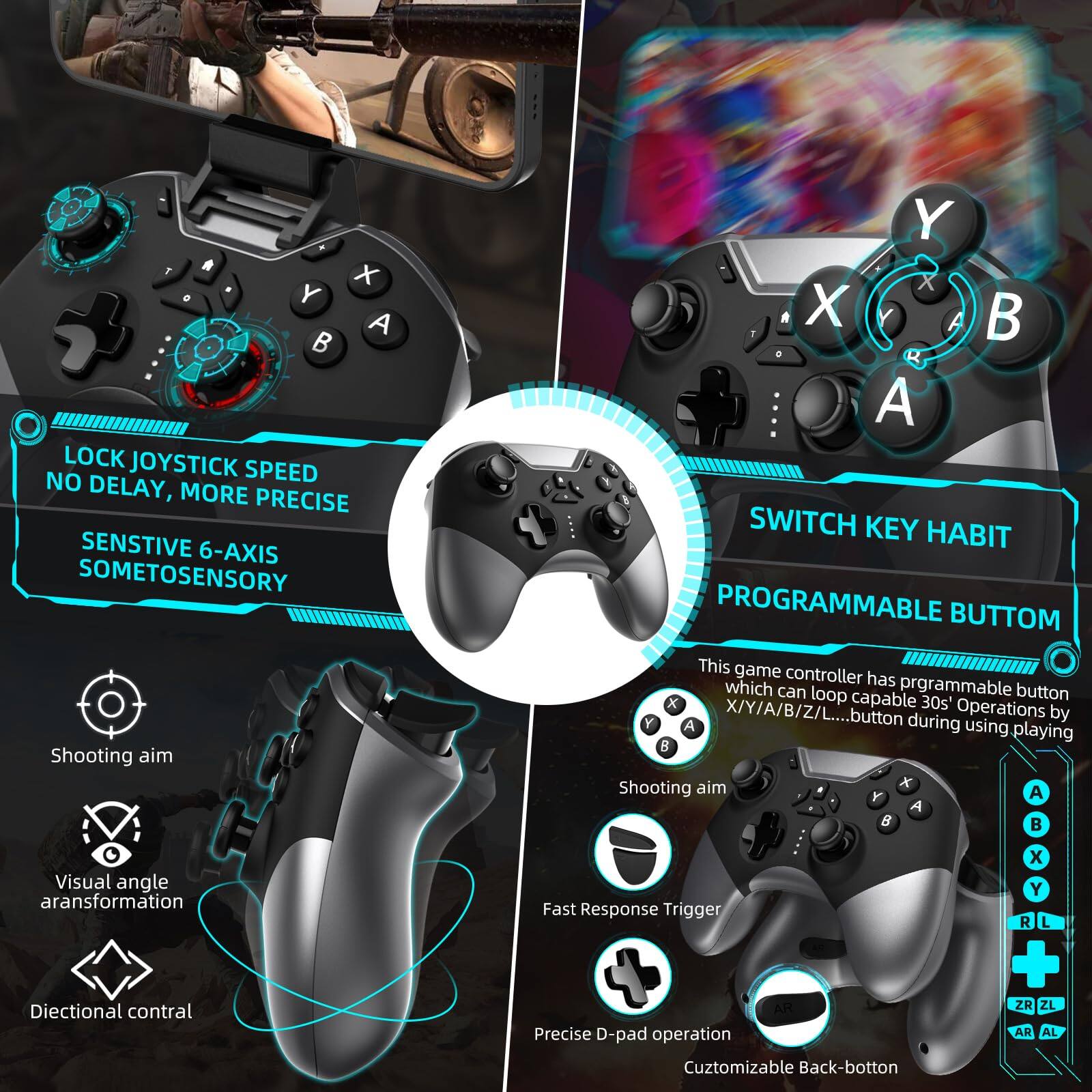 Sure, here is the corrected and grouped text from the image:

---

**LOCK JOYSTICK SPEED**  
NO DELAY, MORE PRECISE

**SENSITIVE 6-AXIS**  
SOMETOSENSORY

**SHOOTING AIM**  
Visual angle transformation  
Directional control

**PROGRAMMABLE BUTTON**  
This game controller has programmable buttons which can loop capable button X/Y/A/B/Z/L... 30s' Operations A button during using playing

**SWITCH KEY HABIT**

**FAST RESPONSE TRIGGER**

**PRECISE D-PAD OPERATION**

**CUSTOMIZABLE BACK-BUTTON**

---

**A**  
**B**  
**X**  
**Y**  
**R**  
**L**  
**ZR**  
**ZL**  
**AR**  
**AL**

---