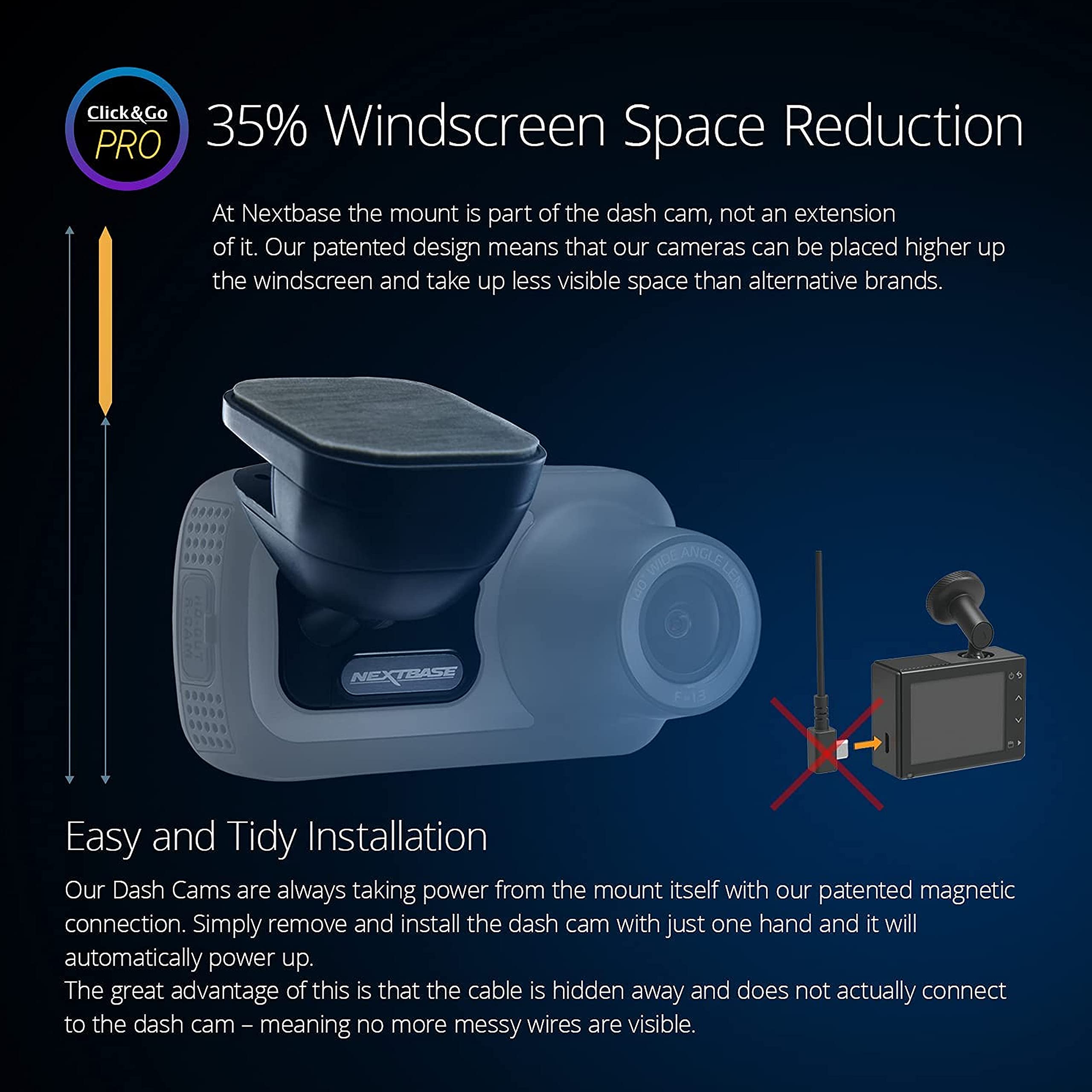**Click & Go PRO**

**35% Windscreen Space Reduction**

At Nextbase, the mount is part of the dash cam, not an extension of it. Our patented design means that our cameras can be placed higher up the windscreen and take up less visible space than alternative brands.

**Easy and Tidy Installation**

Our Dash Cams are always taking power from the mount itself with our patented magnetic connection. Simply remove and install the dash cam with just one hand and it will automatically power up. The great advantage of this is that the cable is hidden away and does not actually connect to the dash cam – meaning no more messy wires are visible.