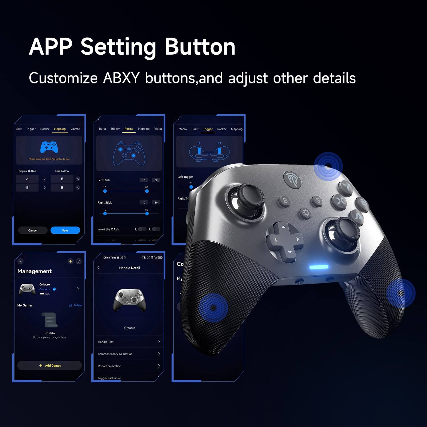 APP Setting Button  
Customize ABXY buttons, and adjust other details  

- Customize ABXY buttons, and adjust other details  
- Management  
  - QMacro  
    - My Games  
      - No data  
        - No data, please try again later  
      - + Add Games  
  - Handle Detail  
    - Handle Test  
    - Somatosensory calibration  
    - Rocker calibration  
    - Trigger calibration  
- Cancel  
- Save  
- Invert X Axis  
- L  
- R  
- China Time 18:32:03  
- 38°  
- Co  
- My  
- 1.1