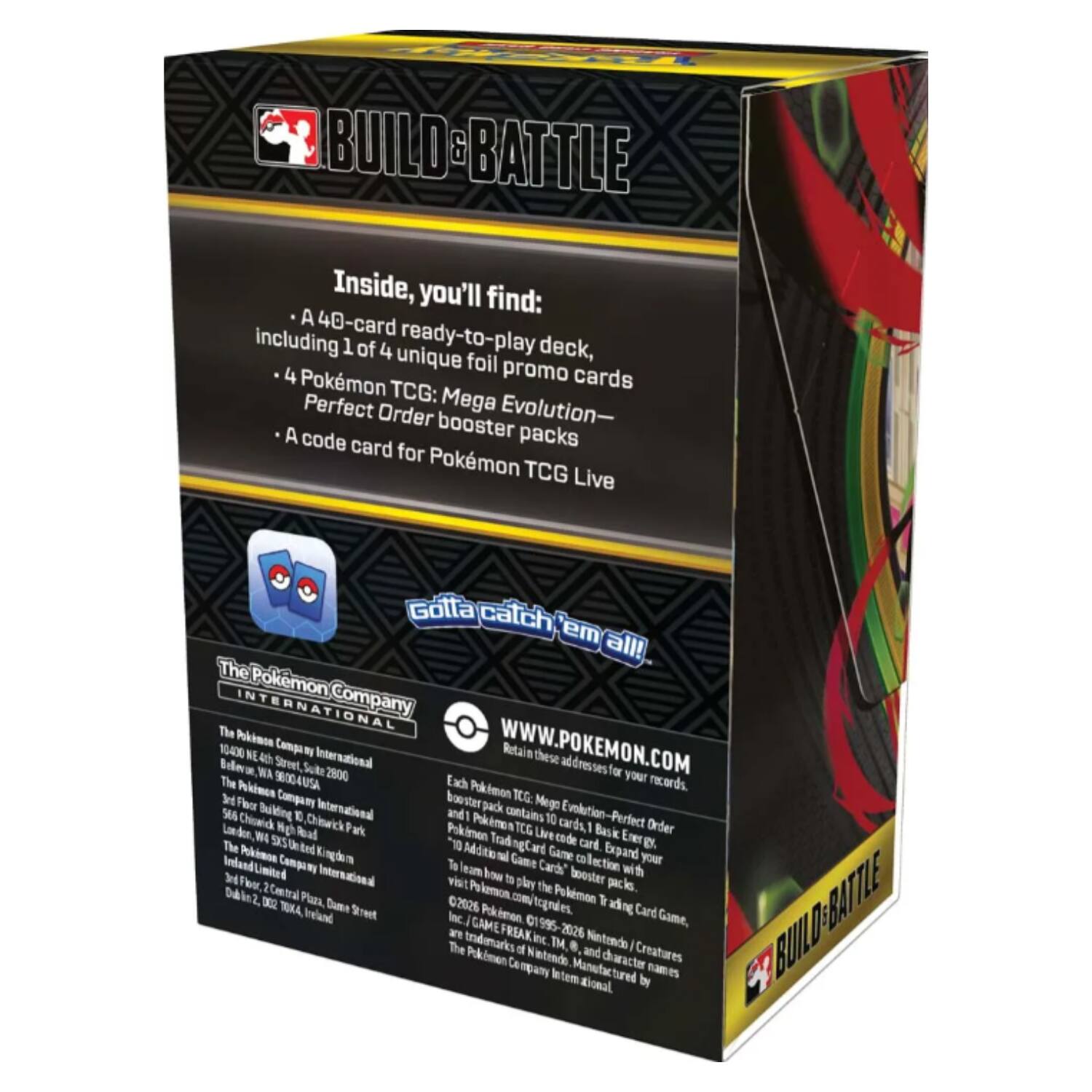 BUILD & BATTLE

Inside, you'll find:
- A 40-card ready-to-play deck, including 1 of 4 unique foil promo cards
- 4 Pokémon TCG: Mega Evolution-Perfect Order booster packs
- A code card for Pokémon TCG Live

Gotta catch 'em all!

The Pokémon Company International

10400 NE 4th Street, Suite 2800
Bellevue, WA 98004 USA
www.pokemon.com

Retain these addresses for your records.

Each Pokémon TCG: Mega Evolution-Perfect Order 10-card pack contains 10 cards, 1 Basic Energy card, and 1 code card. Expand your Pokémon Trading Card Game collection with booster packs. To learn more about Pokémon TCG: Mega Evolution-Perfect Order, visit www.pokemon.com. Pokémon TCG: Mega Evolution-Perfect Order is a trademark of The Pokémon Company International. ©2020 Pokémon. ©1995-2020 Nintendo/Creatures Inc./GAME FREAK inc. The Pokémon Company International. Manufactured by The Pokémon Company International.

The Pokémon Company International
The Pokémon Company International
The Pokémon Company International
The Pokémon Company International