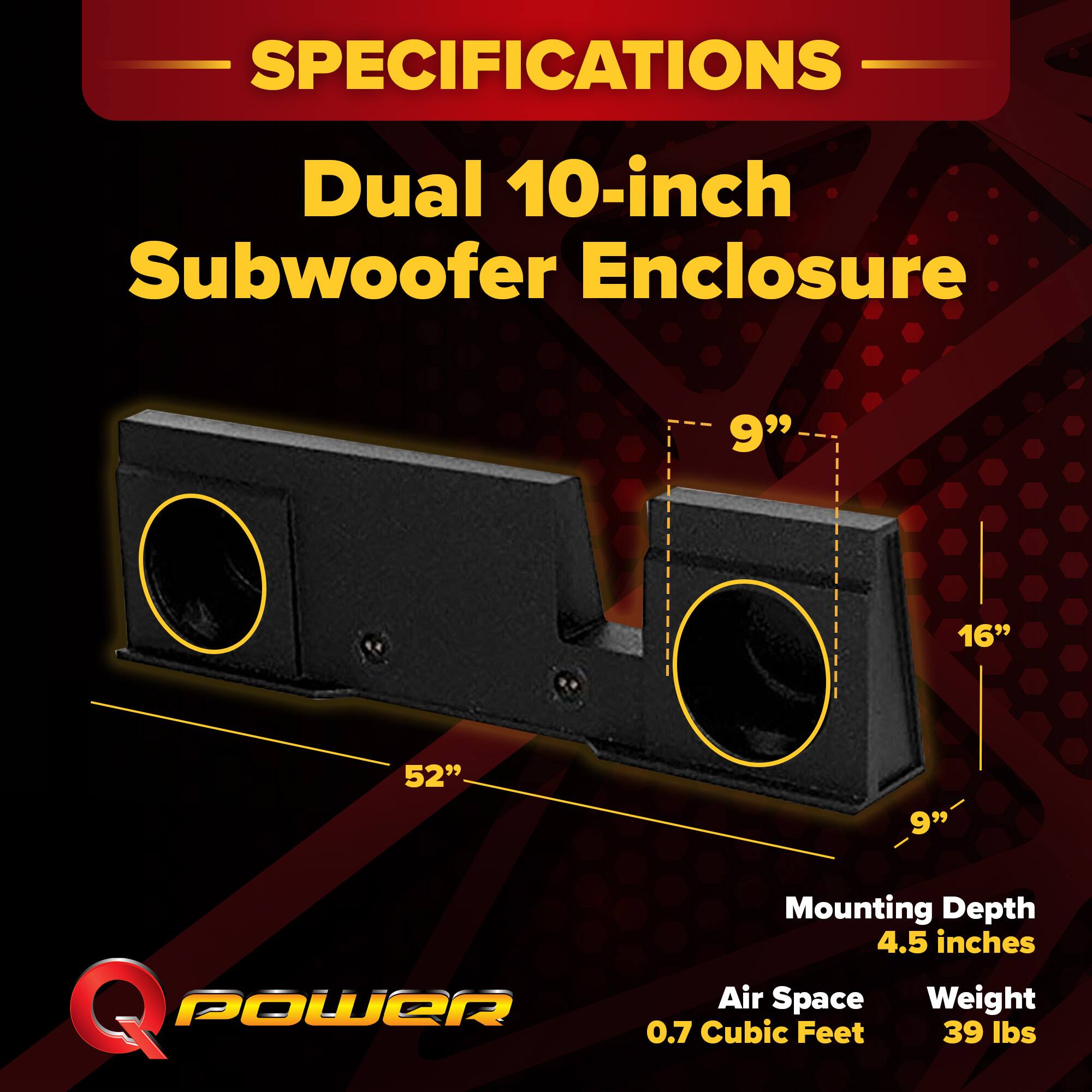 SPECIFICATIONS  
Dual 10-inch Subwoofer Enclosure  
9" x 16" x 52" x 9"  
Mounting Depth: 4.5 inches  
Air Space: 0.7 Cubic Feet  
Weight: 39 lbs