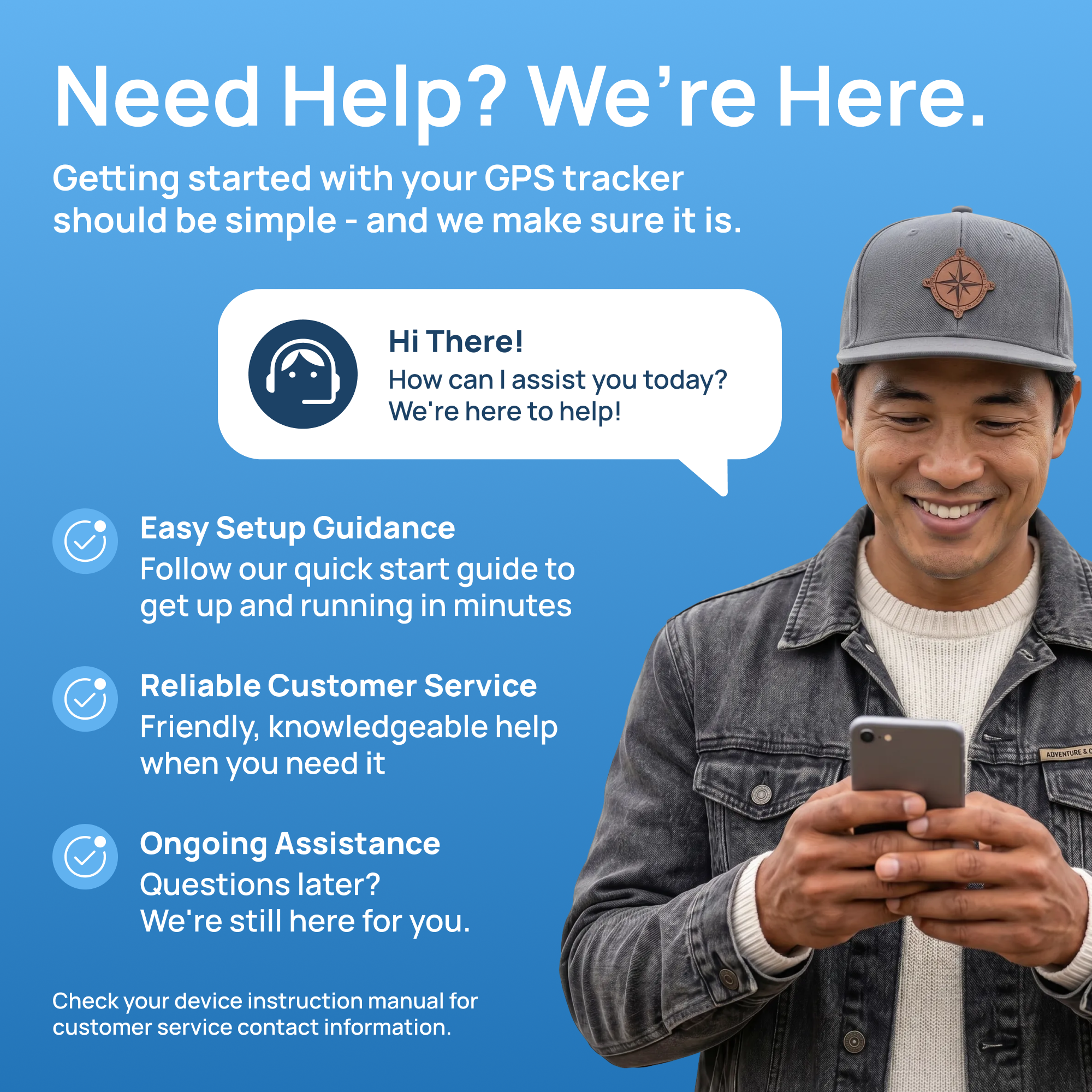 Need Help? We're Here.  
Getting started with your GPS tracker should be simple - and we make sure it is.  

Hi There! How can I assist you today? We're here to help!  

Easy Setup Guidance  
Follow our quick start guide to get up and running in minutes  

Reliable Customer Service  
Friendly, knowledgeable help when you need it  

Ongoing Assistance  
Questions later? We're still here for you.  

Check your device instruction manual for customer service contact information.