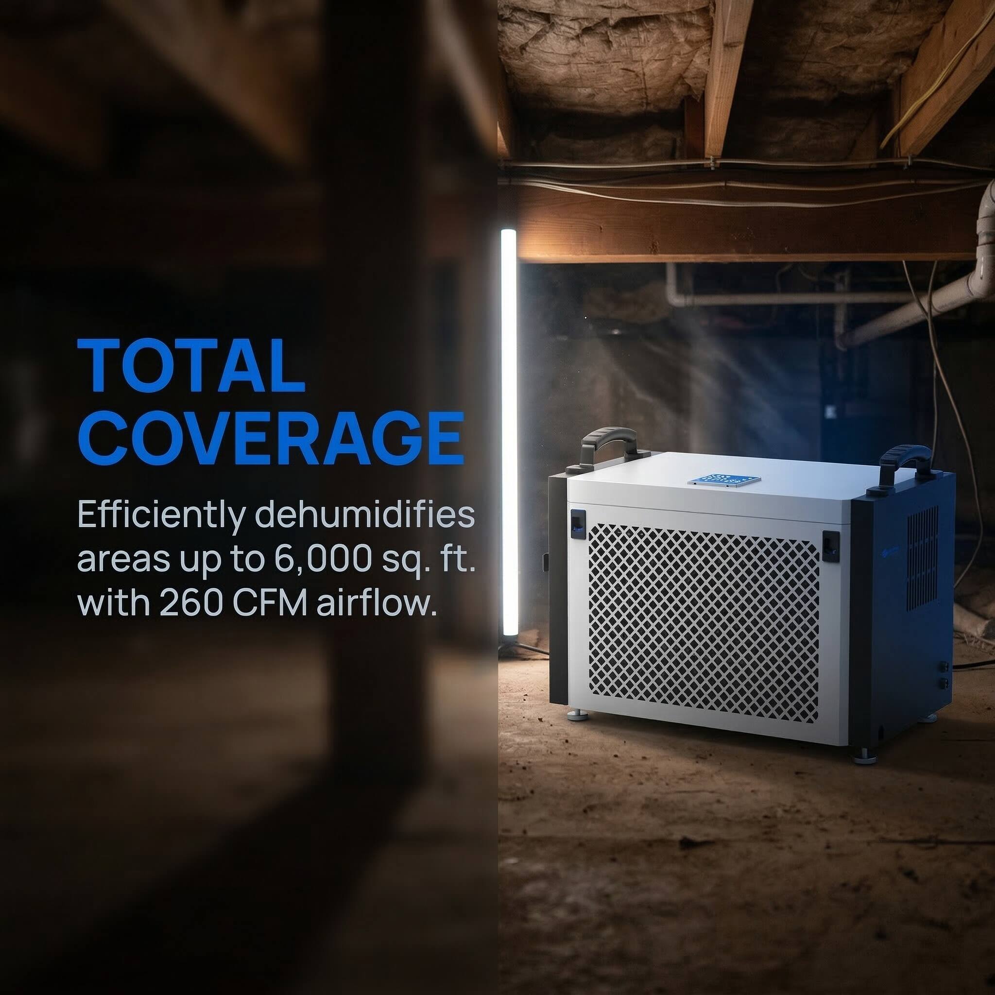 TOTAL COVERAGE  
Efficiently dehumidifies areas up to 6,000 sq. ft. with 260 CFM airflow.