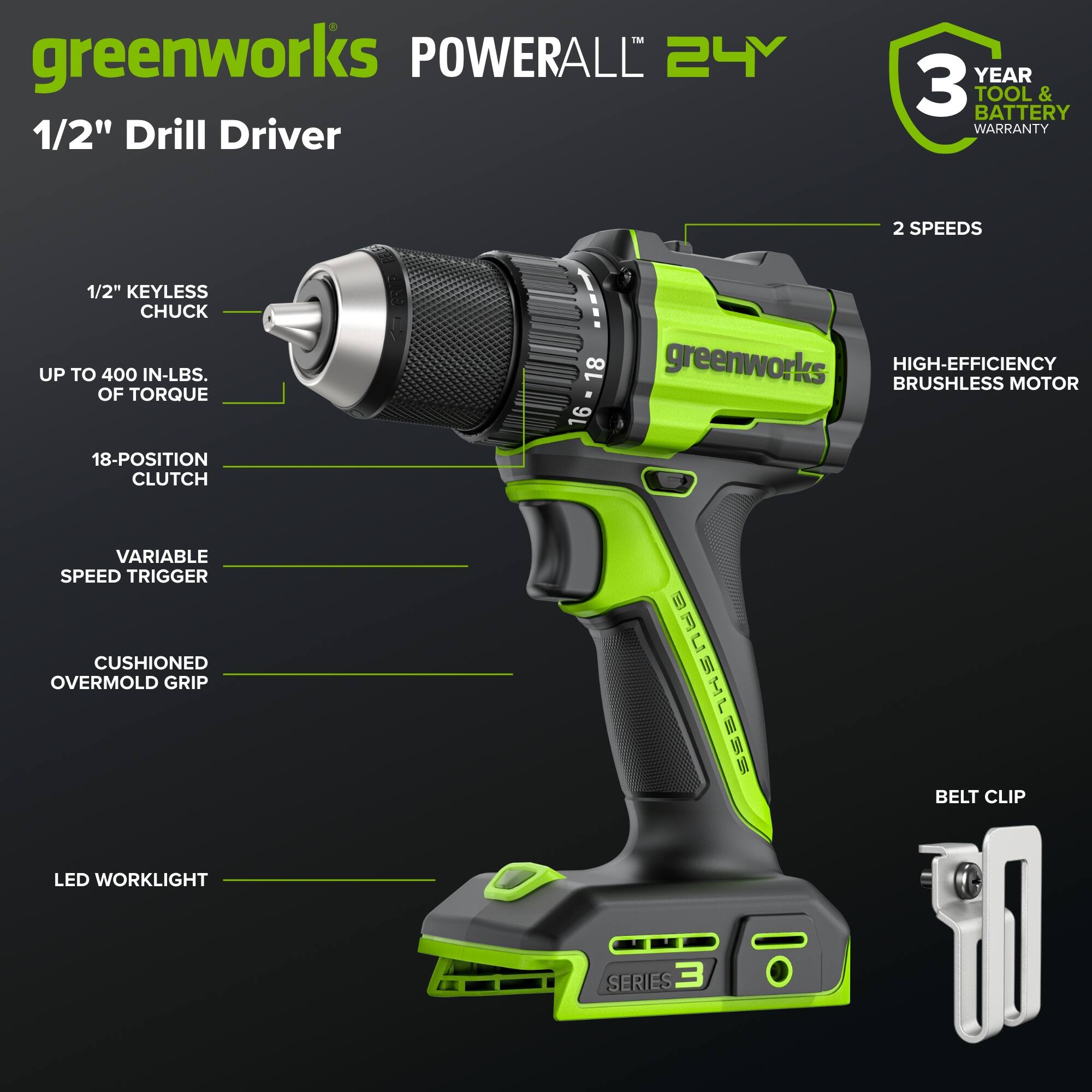 greenworks POWERALL 24V 1/2" Drill Driver  
YEAR 3 TOOL & BATTERY WARRANTY  
2 SPEEDS  
1/2" KEYLESS CHUCK  
UP TO 400 IN-LBS. OF TORQUE  
18-POSITION CLUTCH  
VARIABLE SPEED TRIGGER  
CUSHIONED OVERMOLD GRIP  
LED WORKLIGHT  
18-16 greenworks BRUSHLESS HIGH-EFFICIENCY MOTOR  
BELT CLIP  
SERIES 3