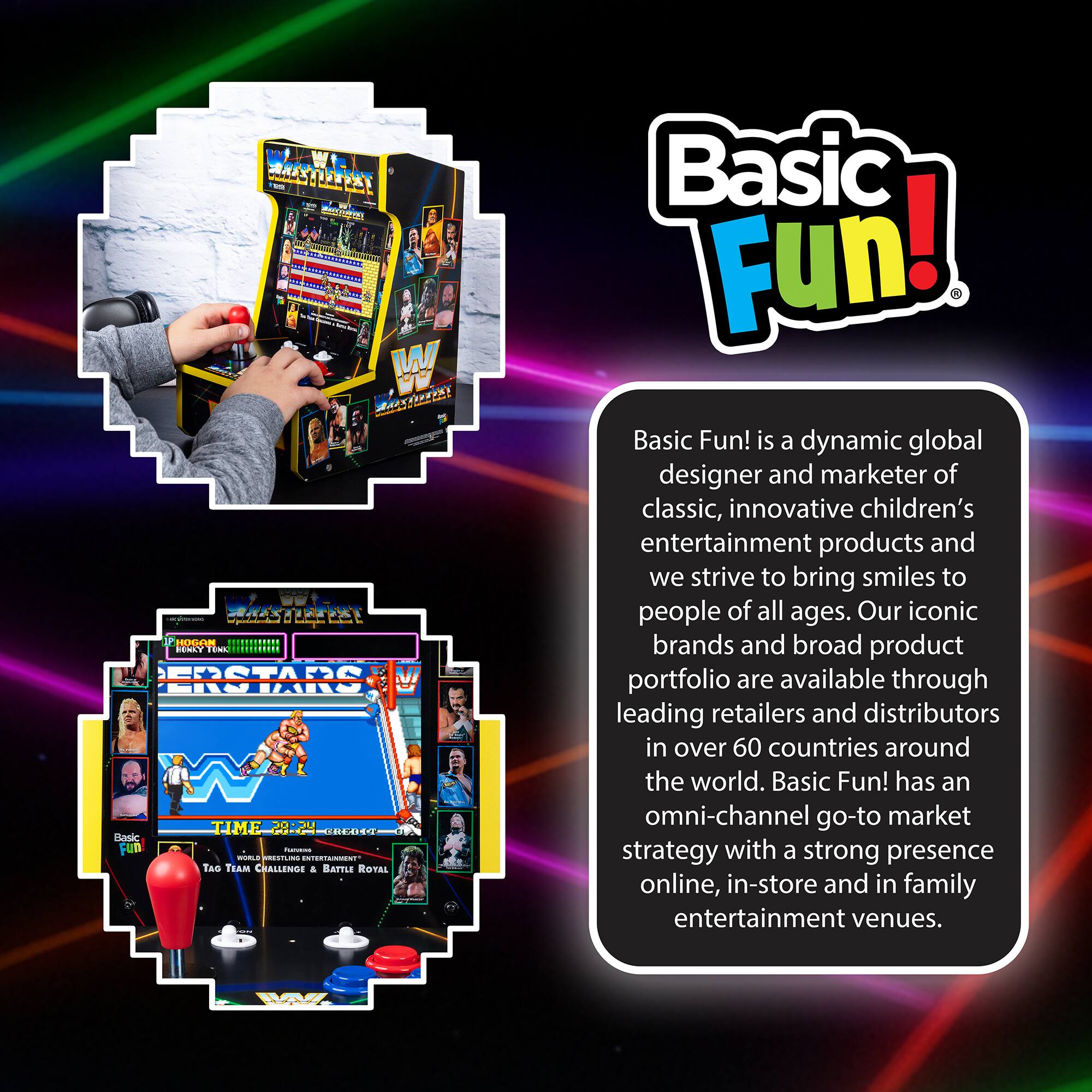 Basic Fun! is a dynamic global designer and marketer of classic, innovative children's entertainment products and we strive to bring smiles to people of all ages. Our iconic brands and broad product portfolio are available through leading retailers and distributors in over 60 countries around the world. Basic Fun! has an omni-channel go-to market strategy with a strong presence online, in-store and in family entertainment venues.

WWE Superstars
TIME 28:24
1064IN
TAG TEAM CHALLENGE
BATTLE ROYAL