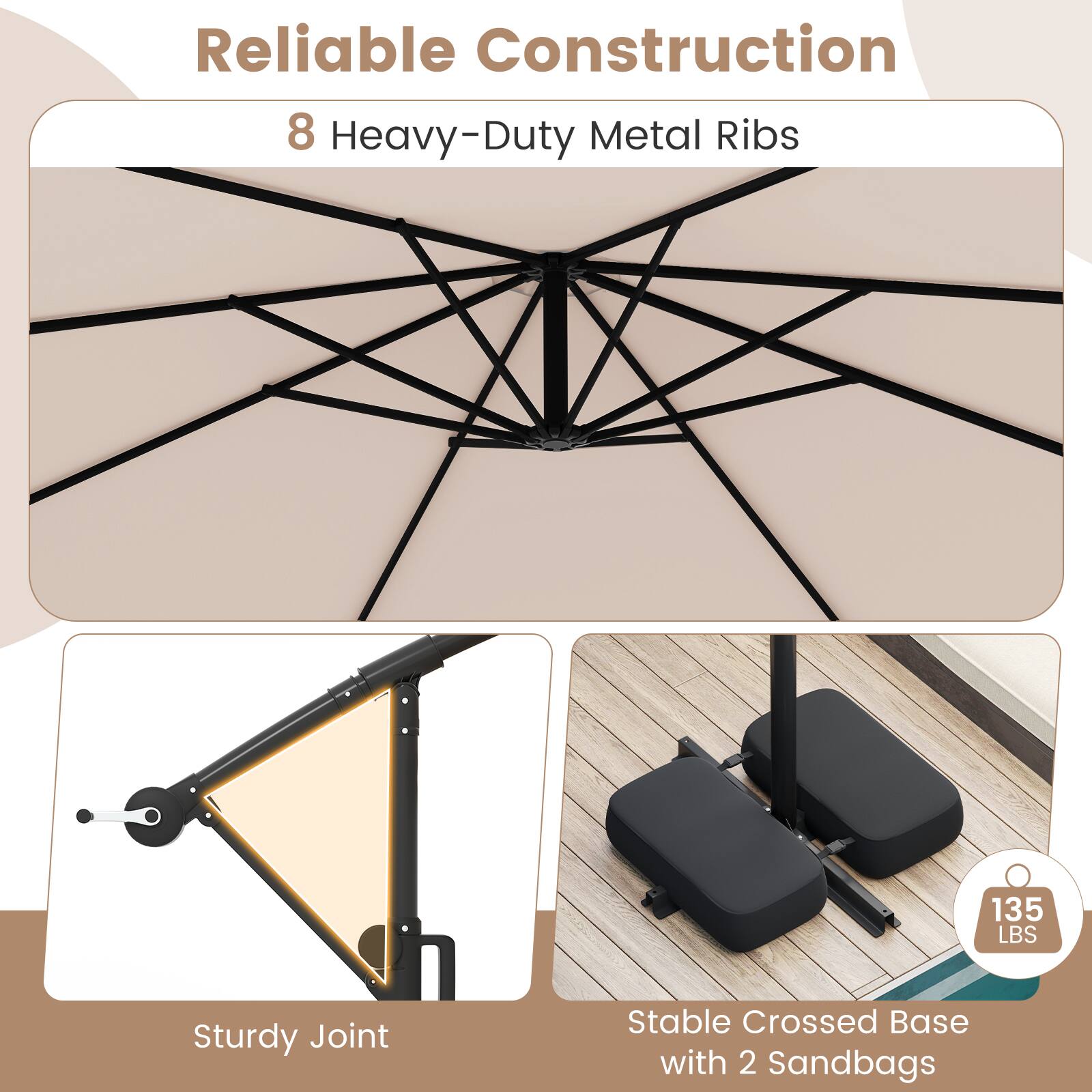 Reliable Construction

8 Heavy-Duty Metal Ribs

Sturdy Joint

Stable Crossed Base with 2 Sandbags

135 LBS