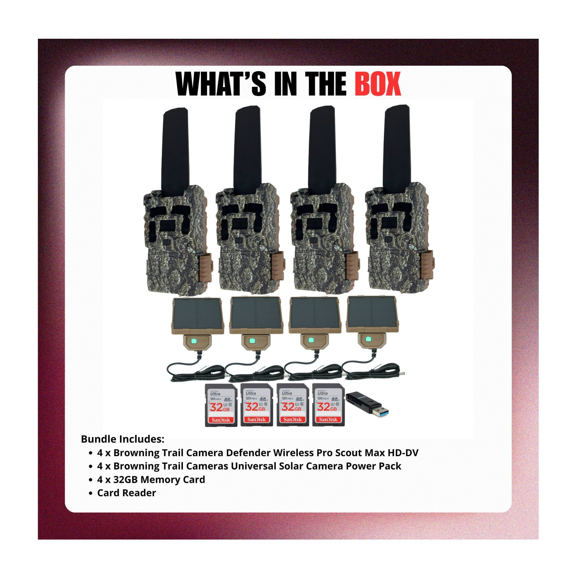 WHAT'S IN THE BOX

Bundle Includes:
- 4 x Browning Trail Camera Defender Wireless Pro Scout Max HD-DV
- 4 x Browning Trail Cameras Universal Solar Camera Power Pack
- 4 x 32GB Memory Card
- Card Reader