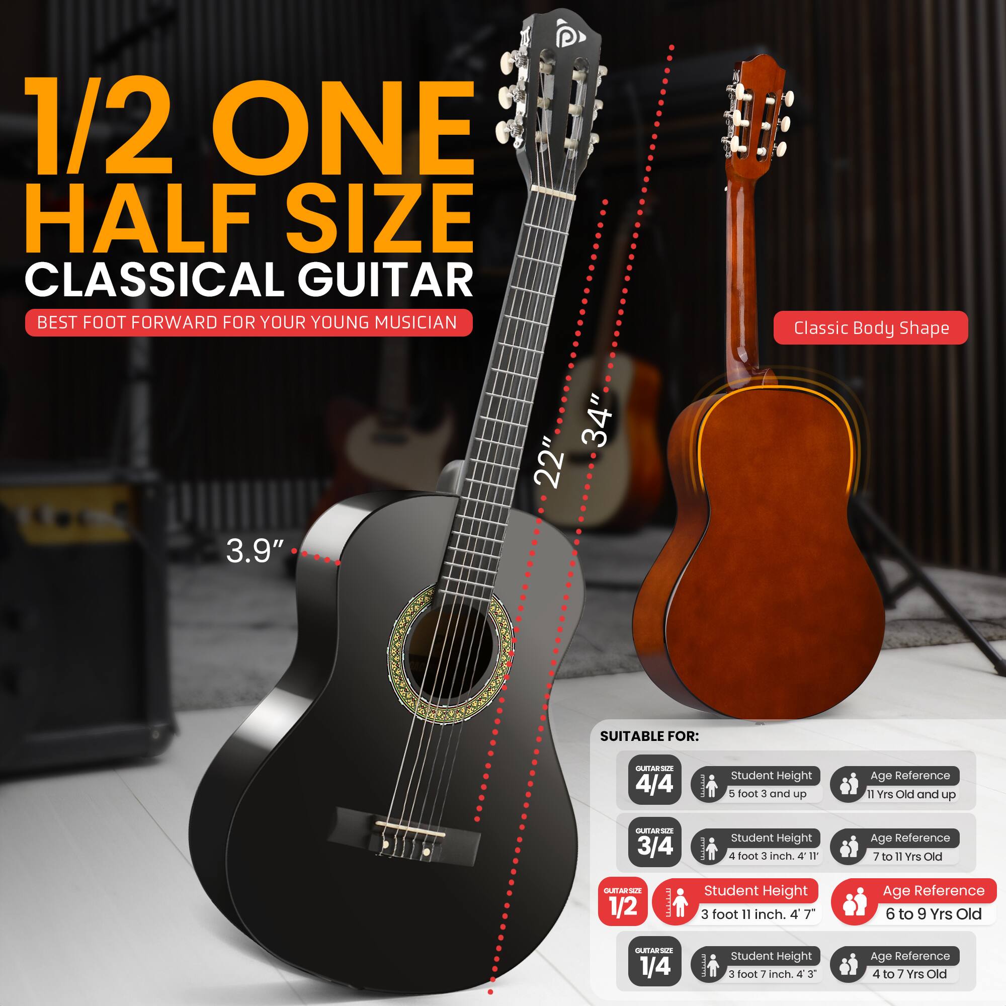 1/2 ONE HALF SIZE CLASSICAL GUITAR  
BEST FOOT FORWARD FOR YOUR YOUNG MUSICIAN  

Classic Body Shape  
34" x 22" x 3.9"  

SUITABLE FOR:  
- 4/4: Student Height 5 foot 3" and up, Age Reference 11 Yrs Old and up  
- 3/4: Student Height 4 foot 3" and up, Age Reference 7 to 11 Yrs Old  
- 1/2: Student Height 3 foot 11" and up, Age Reference 6 to 9 Yrs Old  
- 1/4: Student Height 3 foot 7" and up, Age Reference 4 to 7 Yrs Old