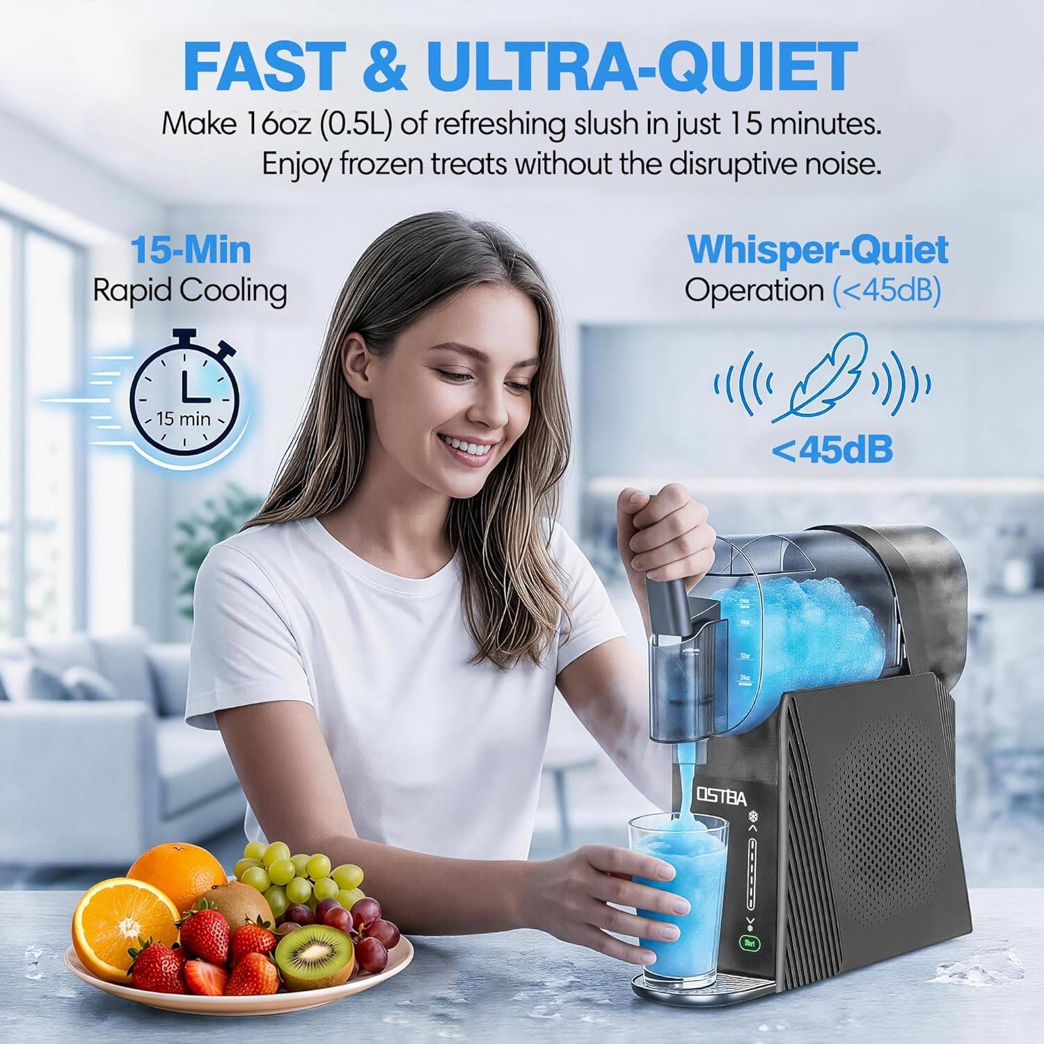 FAST & ULTRA-QUIET  
Make 16oz (0.5L) of refreshing slush in just 15 minutes. Enjoy frozen treats without the disruptive noise.  
15-Min Rapid Cooling  
Whisper-Quiet Operation (<45dB)  
15 min  
45dB  
OSTBA