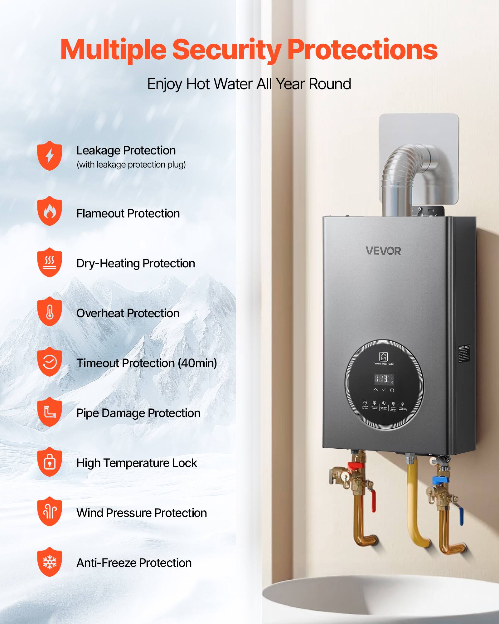 Multiple Security Protections  
Enjoy Hot Water All Year Round  

- Leakage Protection (with leakage protection plug)  
- Flameout Protection  
- Dry-Heating Protection  
- Overheat Protection  
- Timeout Protection (40min)  
- Pipe Damage Protection  
- High Temperature Lock  
- Wind Pressure Protection  
- Anti-Freeze Protection
