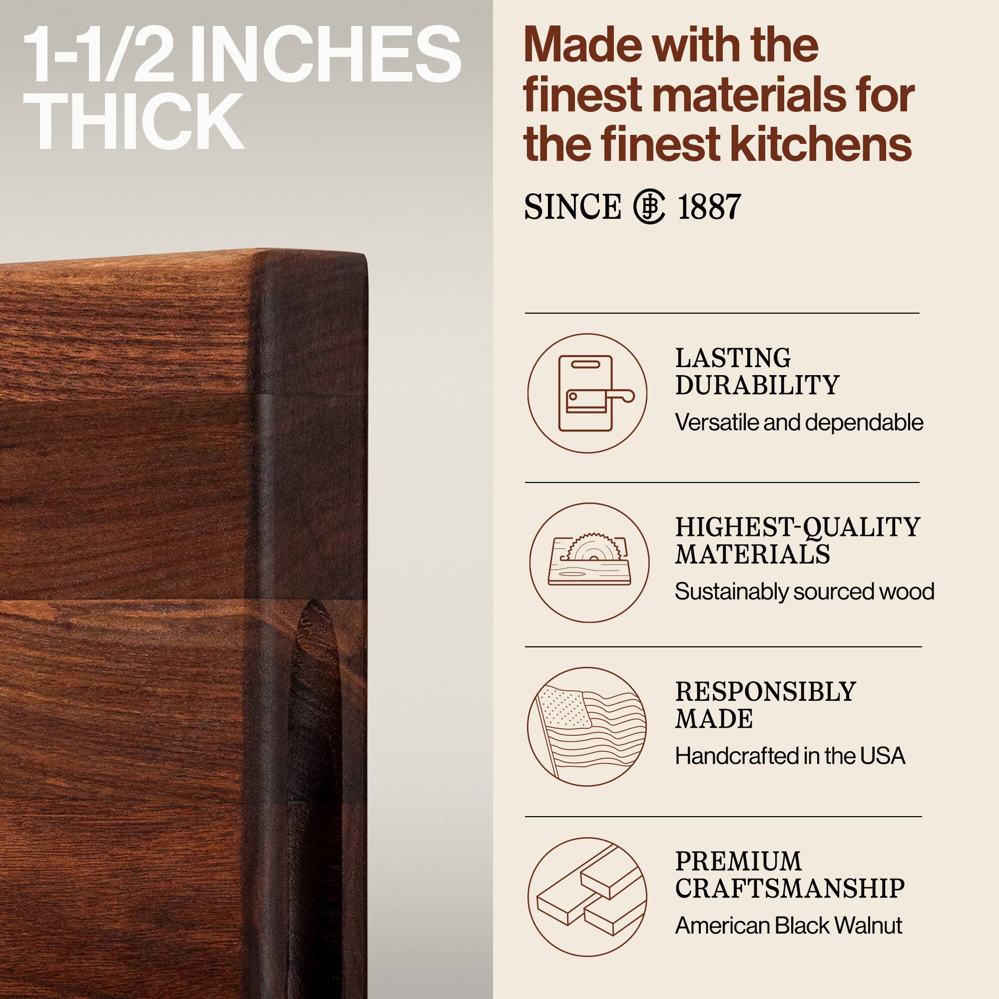 1-1/2 INCHES THICK

Made with the finest materials for the finest kitchens

SINCE 1887

LASTING DURABILITY
Versatile and dependable

HIGHEST-QUALITY MATERIALS
Sustainably sourced wood

RESPONSIBLY MADE
Handcrafted in the USA

PREMIUM CRAFTSMANSHIP
American Black Walnut