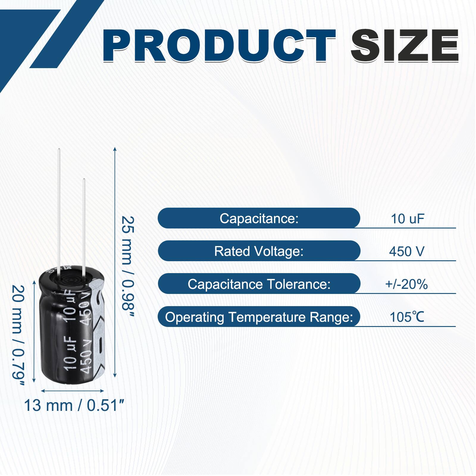 PRODUCT SIZE

Capacitance: 10 uF  
Rated Voltage: 450 V  
Capacitance Tolerance: +/-20%  
Operating Temperature Range: 105°C  

Dimensions:  
Height: 25 mm / 0.98"  
Diameter: 13 mm / 0.51"