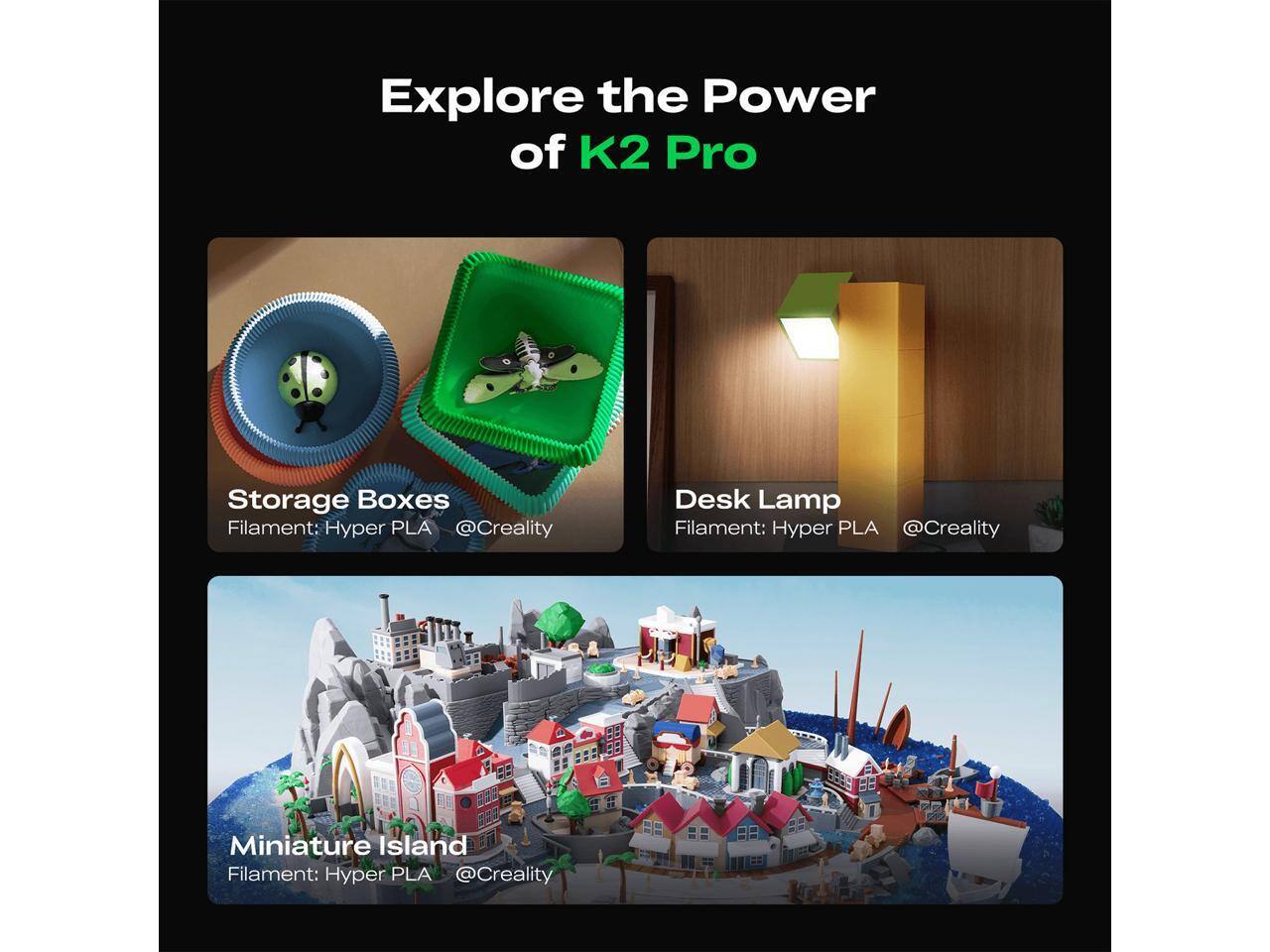 Explore the Power of K2 Pro

Storage Boxes  
Filament: Hyper PLA  
@Creality

Desk Lamp  
Filament: Hyper PLA  
@Creality

Miniature Island  
Filament: Hyper PLA  
@Creality