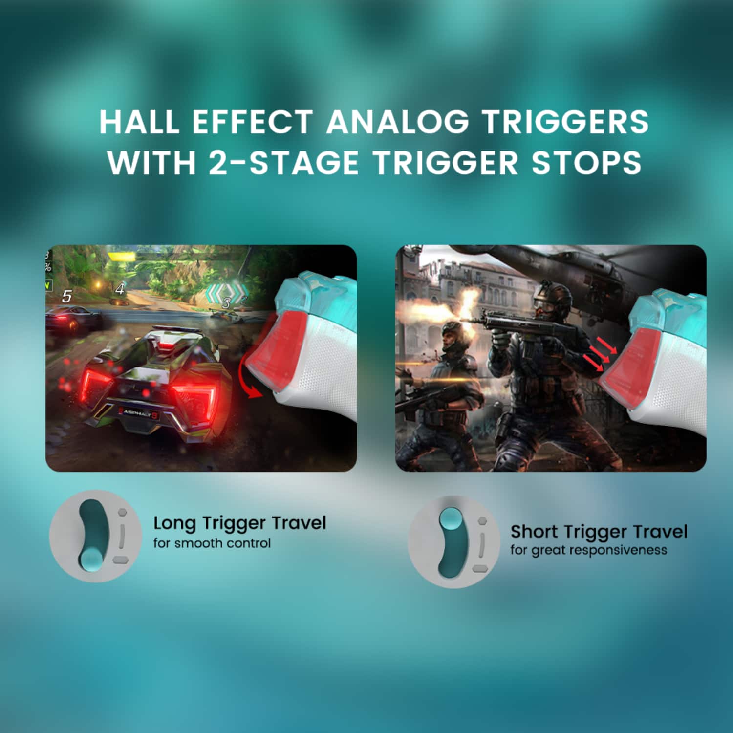 Hall Effect Analog Triggers with 2-Stage Trigger Stops:
1. Long Trigger Travel for smooth control
2. Short Trigger Travel for great responsiveness