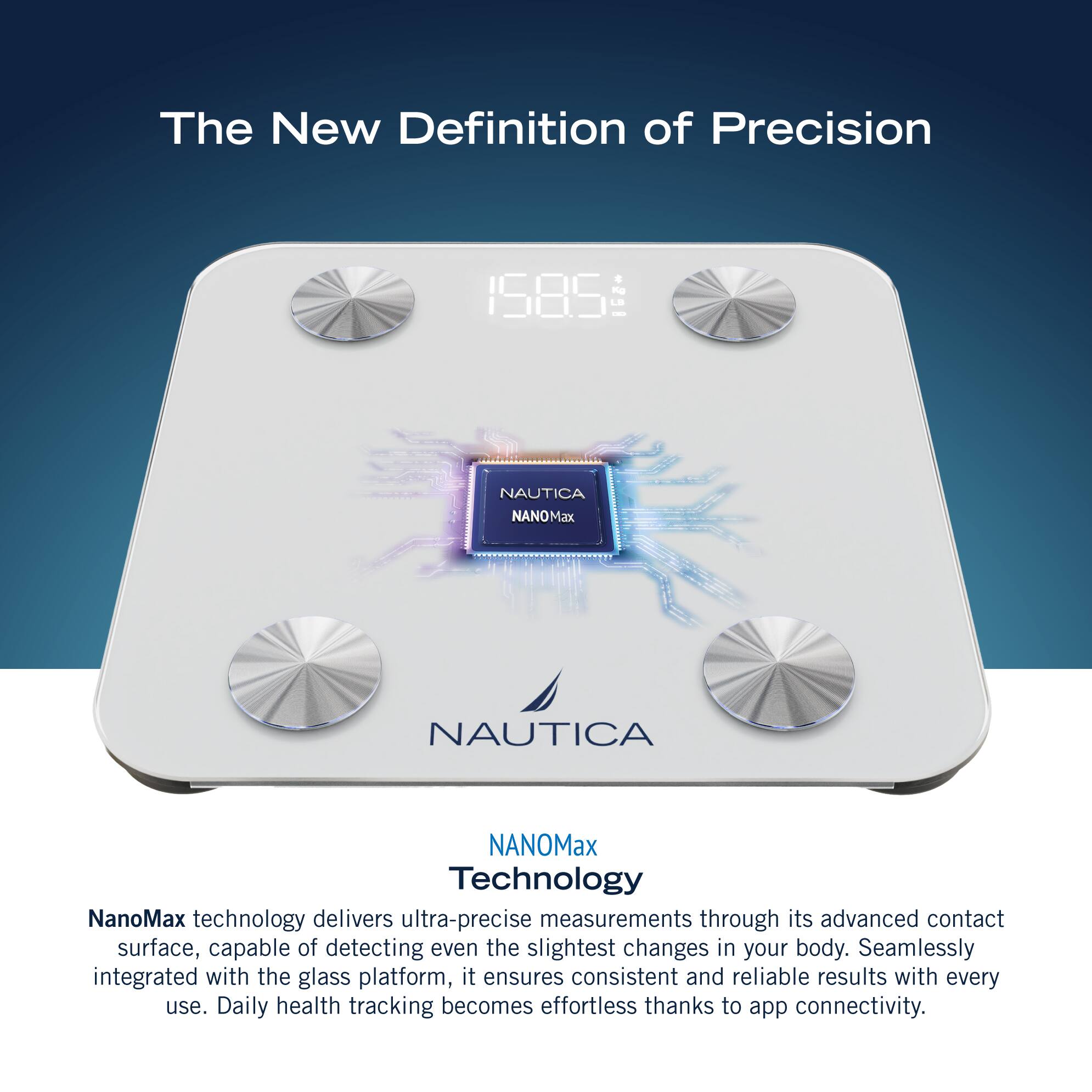 The New Definition of Precision 1585 NAUTICA NANOMax NAUTICA NANOMax Technology NanoMax technology delivers ultra-precise measurements through its advanced contact surface, capable of detecting even the slightest changes in your body. Seamlessly integrated with the glass platform, it ensures consistent and reliable results with every use. Daily health tracking becomes effortless thanks to app connectivity.