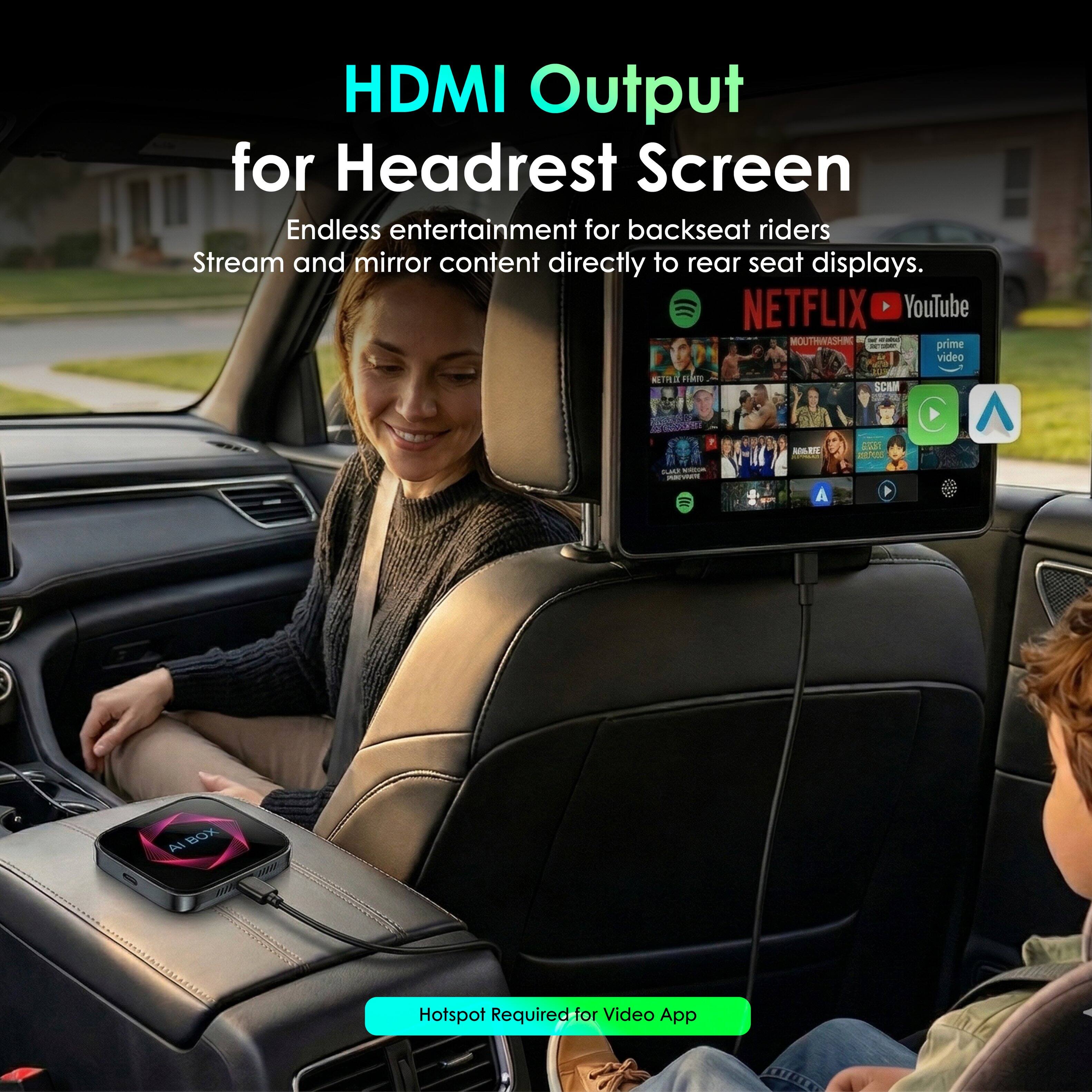 HDMI Output for Headrest Screen  
Endless entertainment for backseat riders  
Stream and mirror content directly to rear seat displays.  

NETFLIX YouTube MOUTHWASHR - - prime FO01 video SEIRE am SCA AR da - - - Ah BOX  

Hotspot Required for Video App
