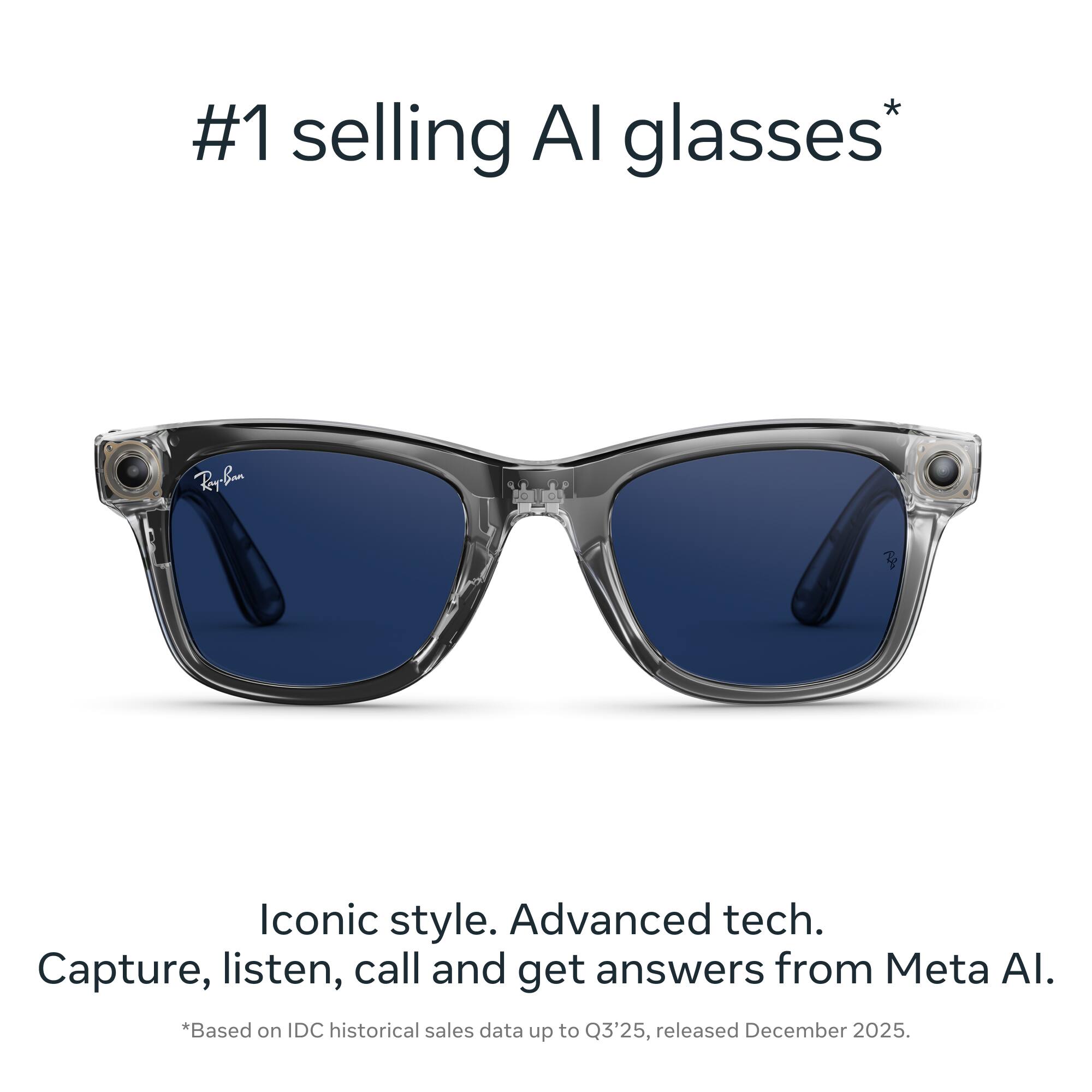 #1 selling AI glasses*  
Iconic style. Advanced tech.  
Capture, listen, call and get answers from Meta AI.  
*Based on IDC historical sales data up to Q3'25, released December 2025.