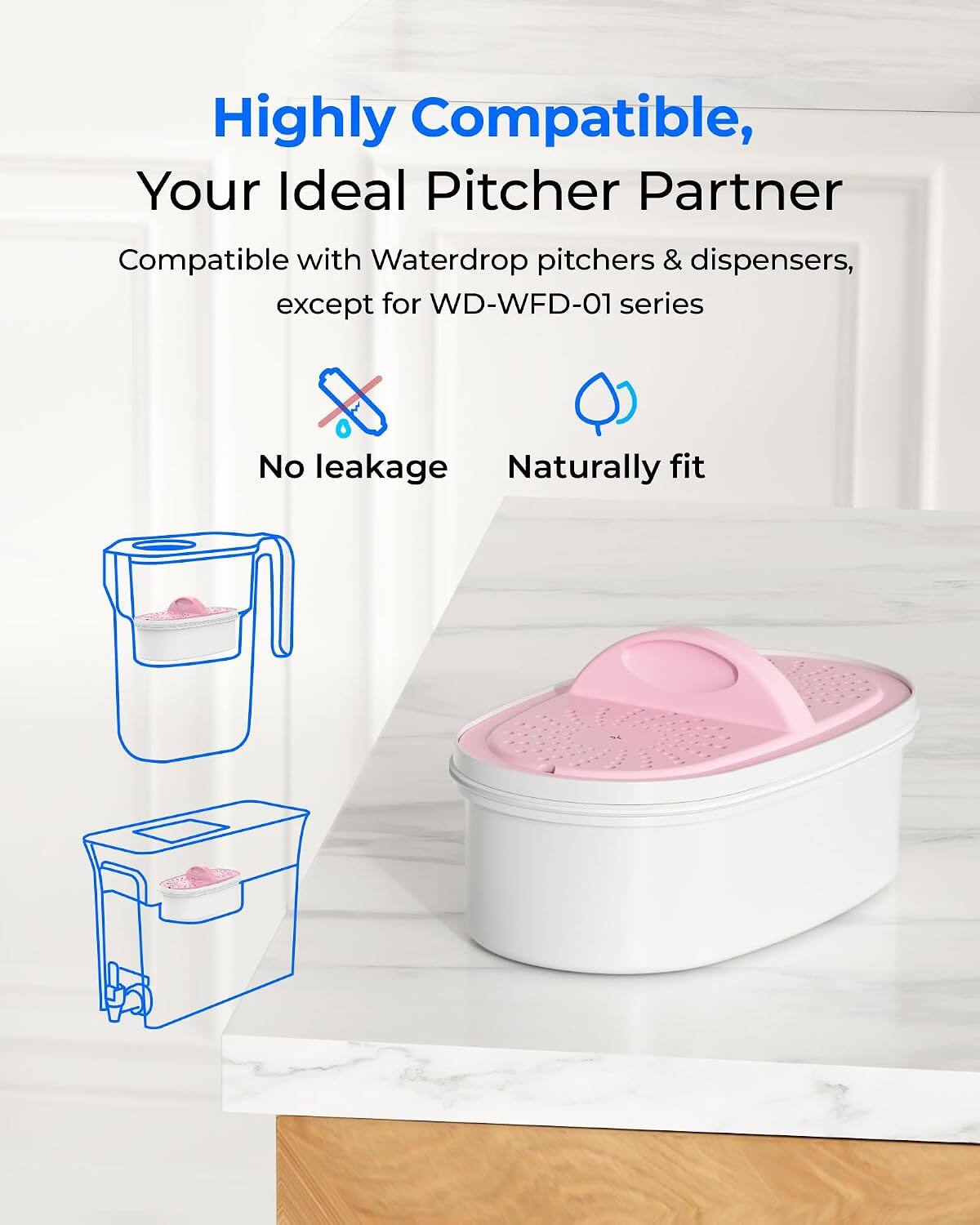 Highly Compatible,  
Your Ideal Pitcher Partner  

Compatible with Waterdrop pitchers & dispensers, except for WD-WFD-01 series  

No leakage  
Naturally fit