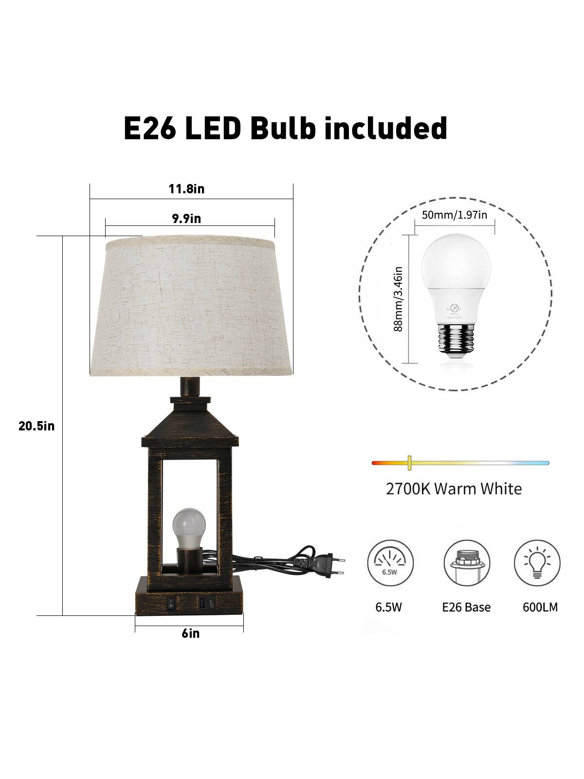 E26 LED Bulb included  
11.8in  
9.9in  
50mm/1.97in  
88mm/3.46in  
20.5in  
2700K Warm White  
6.5W  
E26 Base  
600LM  
6in