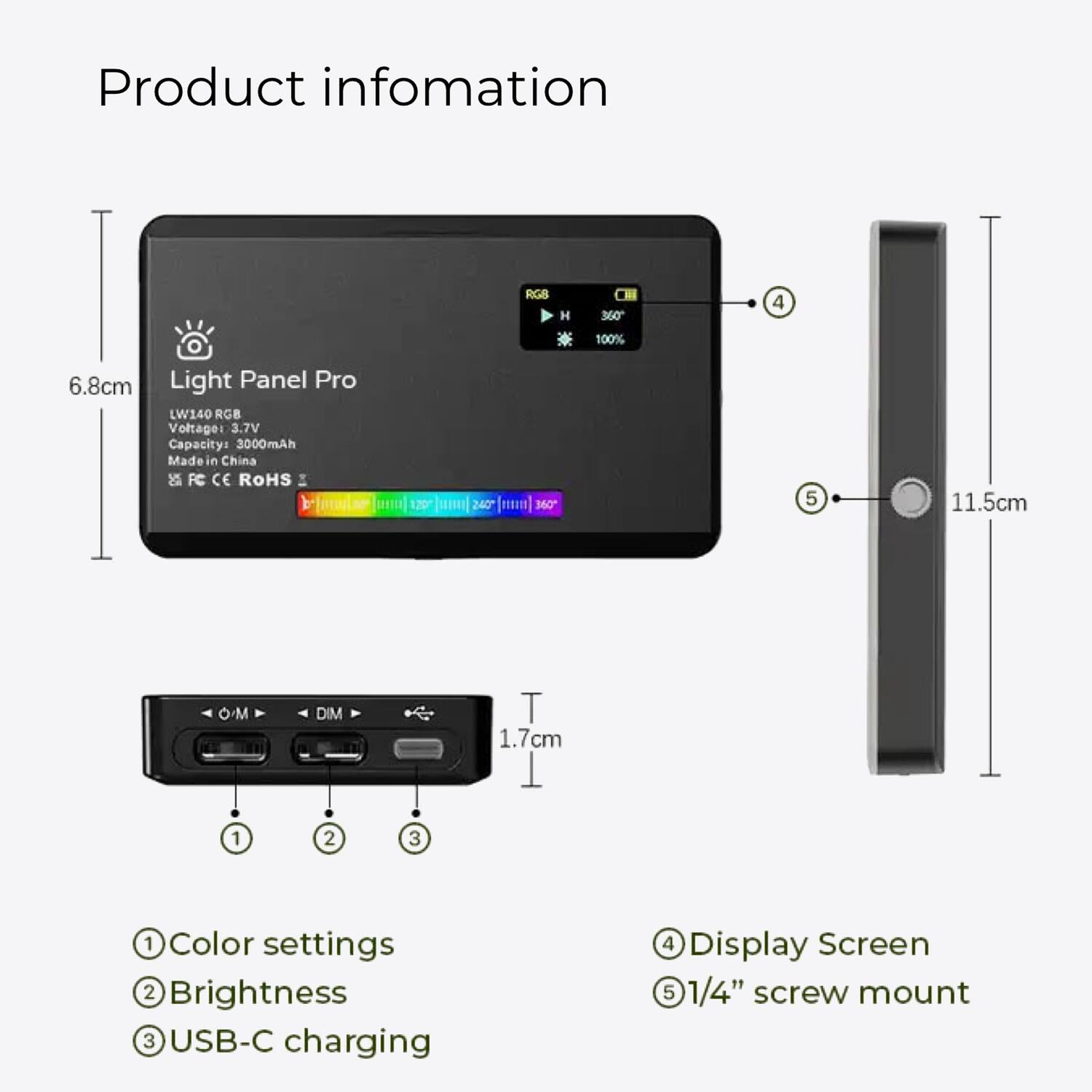 Product information

Light Panel Pro  
LW140 RGB  
Voltage: 3.7V  
Capacity: 3000mAh  
Made in China  
FC CE ROHS  

1. Color settings  
2. Brightness  
3. USB-C charging  
4. Display Screen  
5. 1/4" screw mount  

Dimensions:  
- Width: 6.8cm  
- Height: 11.5cm  
- Thickness: 1.7cm  

Specifications:  
- Voltage: 3.7V  
- Capacity: 3000mAh  
- Made in China  
- FC CE ROHS  

Display Screen:  
- 360°  
- 100%  

1/4" screw mount