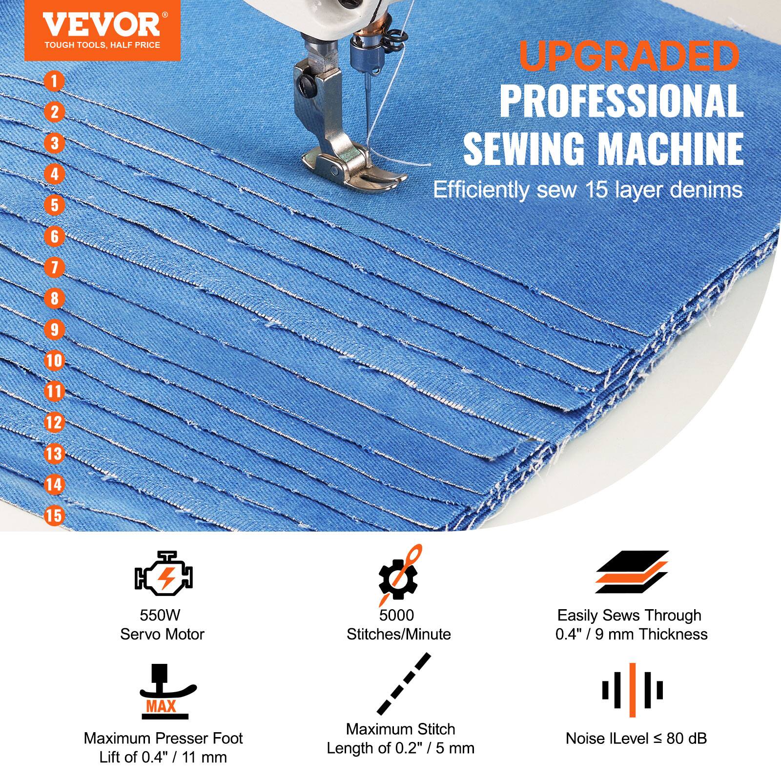 VEVOR TOUGH TOOLS, HALF PRICE
1 2 3 4 5 UPGRADED PROFESSIONAL SEWING MACHINE
Efficiently sew 15 layer denims
6 7 8 9 10 11 12 13 14 15
550W Servo Motor
5000 Stitches/Minute
Easily Sews Through 0.4"/9 / mm Thickness
MAX Maximum Presser Foot Lift of 0.4" / 1 11 mm
Maximum Stitch Length of 0.2" /5 5 mm
Noise Level S 80 dB