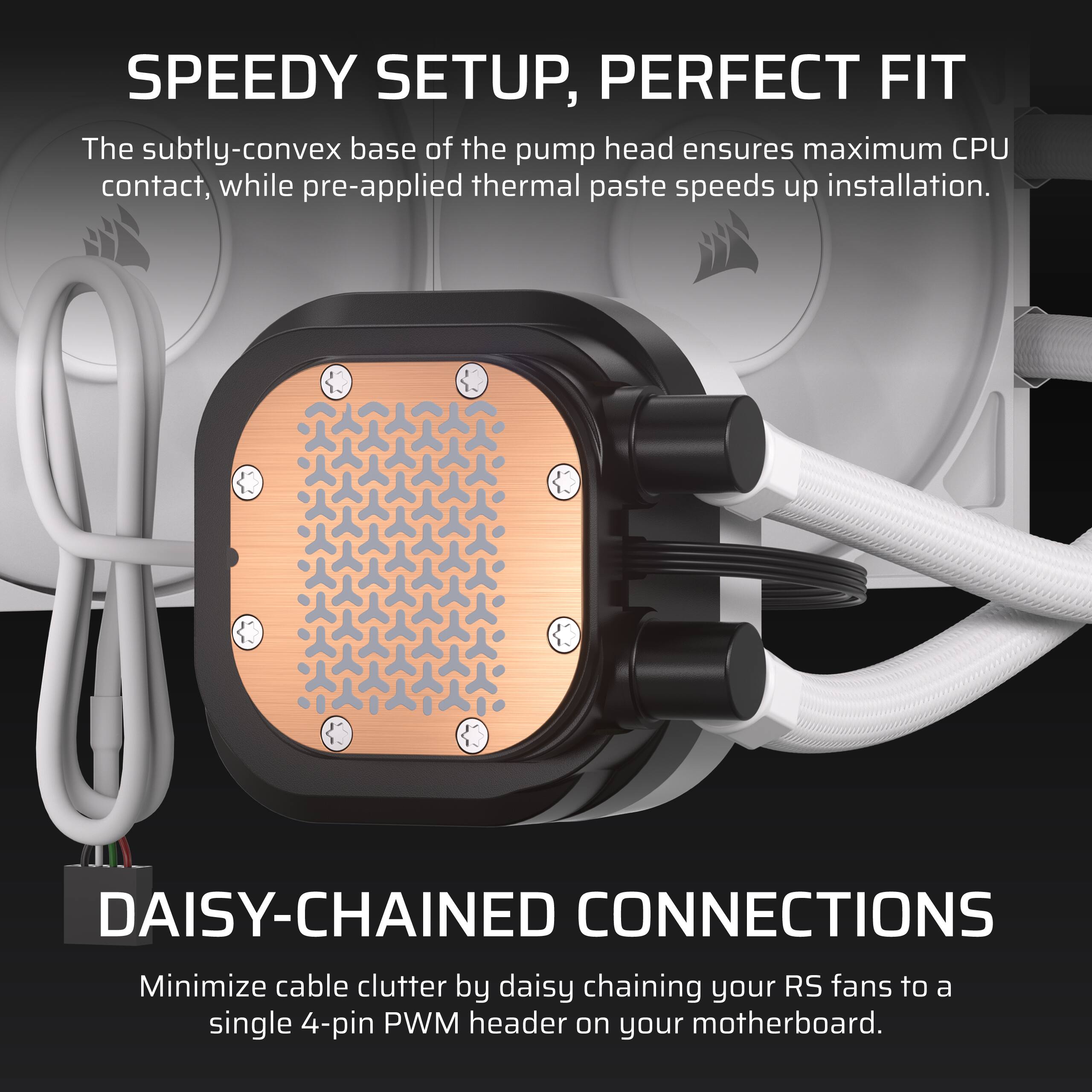SPEEDY SETUP, PERFECT FIT
The subtly-convex base of the pump head ensures maximum CPU contact, while pre-applied thermal paste speeds up installation.
DAISY-CHAINED CONNECTIONS
Minimize cable clutter by daisy chaining your RS fans to a single 4-pin PWM header on your motherboard.
